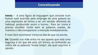 Conceituando
Ironia – é uma figura de linguagem que consiste num
humor sutil ocorrido pelo emprego de uma palavra ou
uma expressão de forma a ter um sentido diferente do
habitual, produzindo assim o humor.. Para ter ironia é
preciso escolher muito bem as palavras usadas, de
maneira a não transparecer a intenção imediatamente.
É mais fácil reconhecer ironia na fala do que na escrita.
Ex: Quando sua mãe entra no seu quarto que está uma
bagunça e diz que ele está um brinco, ou brilhando ou
utiliza até as palavras “muito limpo”, ela quer exprimir o
oposto.
 