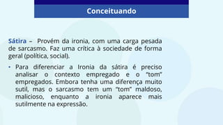 Conceituando
Sátira – Provém da ironia, com uma carga pesada
de sarcasmo. Faz uma crítica à sociedade de forma
geral (política, social).
• Para diferenciar a Ironia da sátira é preciso
analisar o contexto empregado e o “tom”
empregados. Embora tenha uma diferença muito
sutil, mas o sarcasmo tem um “tom” maldoso,
malicioso, enquanto a ironia aparece mais
sutilmente na expressão.
 