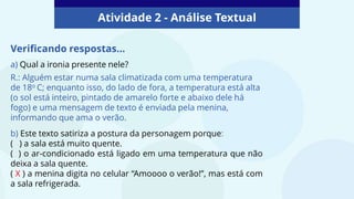 Atividade 2 - Análise Textual
Verificando respostas...
a) Qual a ironia presente nele?
R.: Alguém estar numa sala climatizada com uma temperatura
de 18o C; enquanto isso, do lado de fora, a temperatura está alta
(o sol está inteiro, pintado de amarelo forte e abaixo dele há
fogo) e uma mensagem de texto é enviada pela menina,
informando que ama o verão.
b) Este texto satiriza a postura da personagem porque:
( ) a sala está muito quente.
( ) o ar-condicionado está ligado em uma temperatura que não
deixa a sala quente.
( X ) a menina digita no celular “Amoooo o verão!”, mas está com
a sala refrigerada.
 