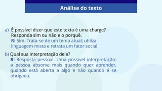 Análise do texto
a) É possível dizer que este texto é uma charge?
Responda sim ou não e o porquê.
R: Sim. Trata-se de um tema atual; utiliza
linguagem mista e retrata um fator social.
b) Qual sua interpretação dele?
R: Resposta pessoal. Uma possível interpretação:
a pessoa absorve mais quando quer aprender,
quando está aberta a algo e não quando é se
obrigada.
 