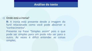 Análise do texto
c) Onde está a ironia?
R: A ironia está presente desde a imagem do
funil relacionado como você pode absorver o
“conhecimento”.
Presente na frase “Simples assim” pois o que
pode ser simples para um pode não ser para o
outro. Às vezes é difícil entender as coisas
simples.
 