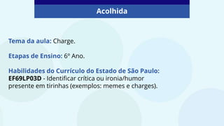 Tema da aula: Charge.
Etapas de Ensino: 6º Ano.
Habilidades do Currículo do Estado de São Paulo:
EF69LP03D - Identificar crítica ou ironia/humor
presente em tirinhas (exemplos: memes e charges).
Acolhida
 