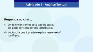 Atividade 1 - Análise Textual
c) Onde encontramos esse tipo de texto?
Ele pode ser considerado jornalístico?
d) Você acha que é preciso explicar esse texto?
Justifique.
Responda no chat...
 