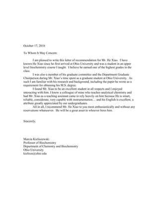 October 17, 2016
To Whom It May Concern:
I am pleased to write this letter of recommendation for Mr. He Xiao. I have
known He Xiao since he first arrived at Ohio University and was a student in an upper
level biochemistry course I taught. I believe he earned one of the highest grades in the
class.
I was also a member of his graduate committee and the Department Graduate
Chairperson during Mr. Xiao’s time spent as a graduate student at Ohio University. As
such I am familiar with his research and background, including the paper he wrote as a
requirement for obtaining his M.S. degree.
I found Mr. Xiao to be an excellent student in all respects and I enjoyed
interacting with him. I know a colleague of mine who teaches analytical chemistry and
had Mr. Xiao as a teaching assistant came to rely heavily on him because He is smart,
reliable, considerate, very capable with instrumentation… and his English is excellent, a
attribute greatly appreciated by our undergraduates.
All in all, I recommend Mr. He Xiao to you most enthusiastically and without any
reservations whatsoever. He will be a great asset to whoever hires him.
Sincerely,
Marcia Kieliszewski
Professor of Biochemistry
Department of Chemistry and Biochemistry
Ohio University
kielisze@ohio.edu
 