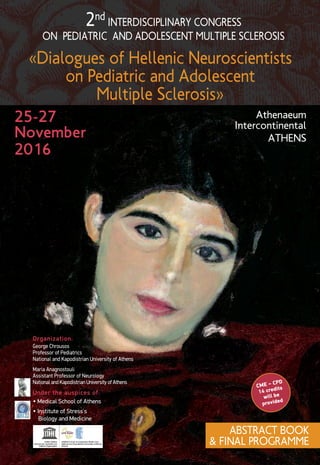 2nd INTERDISCIPLINARY CONGRESS
ON PEDIATRIC AND ADOLESCENT MULTIPLE SCLEROSIS
«Dialogues of Hellenic Neuroscientists
on Pediatric and Adolescent
Multiple Sclerosis»
25-27
November
2016
Αthenaeum
Intercontinental
ATHENS
CME – CPD
14 credits
will be
provided
Under the auspices of:
Organization:
• Medical School of Athens
George Chrousos
Professor of Pediatrics
National and Kapodistrian University of Athens
Maria Anagnostouli
Assistant Professor of Neurology
National and Kapodistrian University of Athens
ABSTRACT BOOK
& FINAL PROGRAMME
• Institute of Stress’s
Biology and Medicine
 