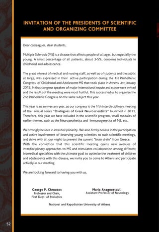 Dear colleagues, dear students,
Multiple Sclerosis (MS) is a disease that affects people of all ages, but especially the
young. A small percentage of all patients, about 3-5%, concerns individuals in
childhood and adolescence.
The great interest of medical and nursing staff, as well as of students and the public
at large, was expressed in their active participation during the 1st Panhellenic
Congress of Childhood and Adolescent MS that took place in Athens last January
2015. In that congress speakers of major international repute and scope were invited
and the results of the meeting were most fruitful. This success led us to organize the
2nd Panhellenic Congress on the same subject this year.
This year is an anniversary year, as our congress is the fifth interdisciplinary meeting
of the annual series "Dialogues of Greek Neuroscientists" launched in 2011.
Therefore, this year we have included in the scientific program, small modules of
earlier themes, such as the Neuroaesthetics and Immunogenetics of MS, etc.
We strongly believe in interdisciplinarity. We also firmly believe in the participation
and active involvement of deserving young scientists to such scientific meetings,
and strive with all our might to prevent the current "brain drain" from Greece.
With the conviction that this scientific meeting opens new avenues of
interdisciplinary approaches to MS and stimulates collaboration among different
biomedical specialties with the ultimate goal to optimize the treatment of children
and adolescents with this disease, we invite you to come to Athens and participate
actively in our meeting.
We are looking forward to having you with us.
INVITATION OF THE PRESIDENTS OF SCIENTIFIC
AND ORGANIZING COMMITTEE
George P. Chrousos
Professor and Chair,
First Dept. of Pediatrics
Maria Anagnostouli
Assistant Professor of Neurology
National and Kapodistrian University of Athens
52
 