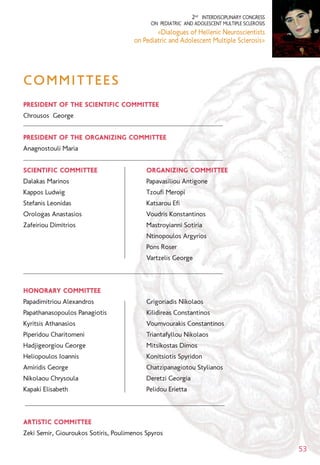 2nd
INTERDISCIPLINARY CONGRESS
ON PEDIATRIC AND ADOLESCENT MULTIPLE SCLEROSIS
«Dialogues of Hellenic Neuroscientists
on Pediatric and Adolescent Multiple Sclerosis»
53
PRESIDENT OF THE SCIENTIFIC COMMITTEE
Chrousos George
PRESIDENT OF THE ORGANIZING COMMITTEE
Anagnostouli Maria
SCIENTIFIC COMMITTEE ORGANIZING COMMITTEE
Dalakas Marinos Papavasiliou Antigone
Kappos Ludwig Tzoufi Meropi
Stefanis Leonidas Katsarou Efi
Orologas Anastasios Voudris Konstantinos
Zafeiriou Dimitrios Mastroyianni Sotiria
Ntinopoulos Argyrios
Pons Roser
Vartzelis George
HONORARY COMMITTEE
Papadimitriou Alexandros Grigoriadis Nikolaos
Papathanasopoulos Panagiotis Kilidireas Constantinos
Kyritsis Athanasios Voumvourakis Constantinos
Piperidou Charitomeni Triantafyllou Nikolaos
Hadjigeorgiou George Mitsikostas Dimos
Heliopoulos Ioannis Konitsiotis Spyridon
Amiridis George Chatzipanagiotou Stylianos
Nikolaou Chrysoula Deretzi Georgia
Kapaki Elisabeth Pelidou Erietta
ARTISTIC COMMITTEE
Zeki Semir, Giouroukos Sotiris, Poulimenos Spyros
COMMITTEES
 