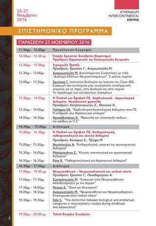 2
25-27
Noεμβρίου
2016
ATHENAEUM
INTERCONTINENTAL
AΘΗΝΑ
ΕΠΙΣΤΗΜΟΝΙΚΟ ΠΡΟΓΡΑΜΜΑ
ΠΑΡΑΣΚΕΥΗ 25 ΝΟΕΜΒΡΙΟΥ 2016
11.30μμ - 12.00μμ Προσέλευση-Εγγραφές
12.00μμ - 12.30 μμ Έναρξη Eργασιών Συνεδρίου-Χαιρετισμοί
Προέδρων Οργανωτικής και Επιστημονικής Επιτροπής
12.30μμ - 13.30μμ Στρογγυλό Τραπέζι
Προεδρείο: Χρούσος Γ., Αναγνωστούλη Μ.
12.30μμ - 13.00μμ Αναγνωστούλη Μ. Διεπιστημονικές Συναντήσεις με τίτλο
“Διάλογοι Ελλήνων Νευροεπιστημόνων”. 5 χρόνια πορείας
13.00μμ - 13.30μμ Χρούσος Γ. Ινστιτούτο Βιολογίας και Ιατρικής του Στρες ΙΒΙΣ.
Εισαγωγή στο αντικείμενο μίας νεοσύστατης επιστημονικής
εταιρείας για το στρες, στην βιολογία και στην ιατρική:
Το παράδειγμα των αυτοάνοσων νοσημάτων
13.30μμ - 14.30μμ Η Παιδική και Eφηβική ΠΣ. Καρδιολογικά - Αγγειολογικά
δεδομένα. Νοσηλευτική φροντίδα
Προεδρείο: Χατζηπαναγιώτου Σ., Θεοτοκά Ιλ.
13.30μμ - 14.00μμ Γιαλάφος Ηλ. “Καρδιολογικά-Αγγειολογικά δεδομένα στην ΠΣ.
Η επίδραση στις θεραπευτικές επιλογές”
14.00μμ - 14.30μμ Χρυσοβιτσάνου Χ. “Φροντίδα και υποστήριξη παιδιών
και εφήβων με Π.Σ”
14.30μμ - 15.00μμ Διάλειμμα
15.00μμ - 16.30μμ Η Παιδική και Εφηβική ΠΣ. Επιδημιολογικά,
παθοφυσιολογικά και κλινικά δεδομένα
Προεδρείο: Κατσαρού Ε., Τζούφη Μ.
15.00μμ - 15.30μμ Ντινόπουλος Α. “Επιδημιολογικά, γενετικά και ανοσογενετικά
δεδομένα”
15.30μμ - 16.00μμ Μαστρογιάννη Σ. “Κλινικά, απεικονιστικά και εργαστηριακά
δεδομένα”
16.00μμ - 16.30μμ Pons R. “Παθοφυσιολογικά και θεραπευτικά δεδομένα”
16.30μμ - 17.00μμ Διάλειμμα
17.00μμ - 19.30 μμ Νευροαισθητική – Νευροσχεδιαστική και παιδική ηλικία
Προεδρείο: Χρούσος Γ., Παπαδημητρίου Α.
17.00μμ - 17.30μμ Σωτηρόπουλος Μ. “Εισαγωγή στην Νευροαισθητική-
Αλληλεπιδράσεις με την Ιατρική”
17.30μμ - 18.00μμ Ρόσιου Ε. “Τέχνη και Ψυχιατρική”
18.00μμ - 18.30μμ Αναγνωστούλη Μ. “Νευροαισθητική και Νευροσχεδιαστική.
Επικέντρωση στην παιδική ηλικία”
18.30μμ - 19.30μμ Zeki S. “The distinction between biological and artefactual
categories in neuroesthetics studies during childhood
and adolescence”
19.30μμ - 20.30 μμ Τελετή Έναρξης Συνεδρίου
 