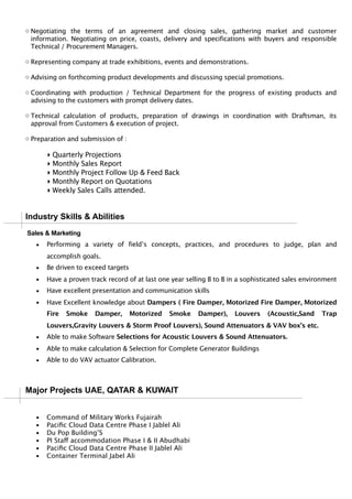 ◇ Negotiating the terms of an agreement and closing sales, gathering market and customer
information. Negotiating on price, coasts, delivery and specifications with buyers and responsible
Technical / Procurement Managers.
◇ Representing company at trade exhibitions, events and demonstrations.
◇ Advising on forthcoming product developments and discussing special promotions.
◇ Coordinating with production / Technical Department for the progress of existing products and
advising to the customers with prompt delivery dates.
◇ Technical calculation of products, preparation of drawings in coordination with Draftsman, its
approval from Customers & execution of project.
◇ Preparation and submission of :
▸ Quarterly Projections
▸ Monthly Sales Report
▸ Monthly Project Follow Up & Feed Back
▸ Monthly Report on Quotations
▸ Weekly Sales Calls attended.
Industry Skills & Abilities
Sales & Marketing
▪ Performing a variety of field’s concepts, practices, and procedures to judge, plan and
accomplish goals.
▪ Be driven to exceed targets
▪ Have a proven track record of at last one year selling B to B in a sophisticated sales environment
▪ Have excellent presentation and communication skills
▪ Have Excellent knowledge about Dampers ( Fire Damper, Motorized Fire Damper, Motorized
Fire Smoke Damper, Motorized Smoke Damper), Louvers (Acoustic,Sand Trap
Louvers,Gravity Louvers & Storm Proof Louvers), Sound Attenuators & VAV box’s etc.
▪ Able to make Software Selections for Acoustic Louvers & Sound Attenuators.
▪ Able to make calculation & Selection for Complete Generator Buildings
▪ Able to do VAV actuator Calibration.
Major Projects UAE, QATAR & KUWAIT
▪ Command of Military Works Fujairah
▪ Paciﬁc Cloud Data Centre Phase I Jablel Ali
▪ Du Pop Building’S
▪ PI Staff accommodation Phase I & II Abudhabi
▪ Paciﬁc Cloud Data Centre Phase II Jablel Ali
▪ Container Terminal Jabel Ali
 