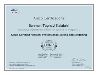 Cisco Certifications
Bahman Taghavi Kalajahi
has successfully completed the Cisco certification exam requirements and is recognized as a
Cisco Certified Network Professional Routing and Switching
Date Certified
Valid Through
Cisco ID No.
December 9, 2016
December 9, 2019
CSCO12935572
Validate this certificate's authenticity at
www.cisco.com/go/verifycertificate
Certificate Verification No. 427154169204CSDF
Chuck Robbins
Chief Executive Officer
Cisco Systems, Inc.
© 2016 Cisco and/or its affiliates
7082461402
1215
 