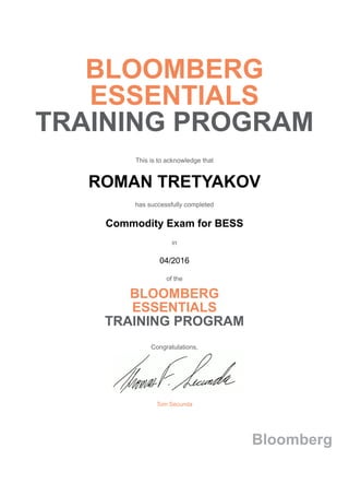 BLOOMBERG
ESSENTIALS
TRAINING PROGRAM
This is to acknowledge that
ROMAN TRETYAKOV
has successfully completed
Commodity Exam for BESS
in
04/2016
of the
BLOOMBERG
ESSENTIALS
TRAINING PROGRAM
Congratulations,
Tom Secunda
Bloomberg
 