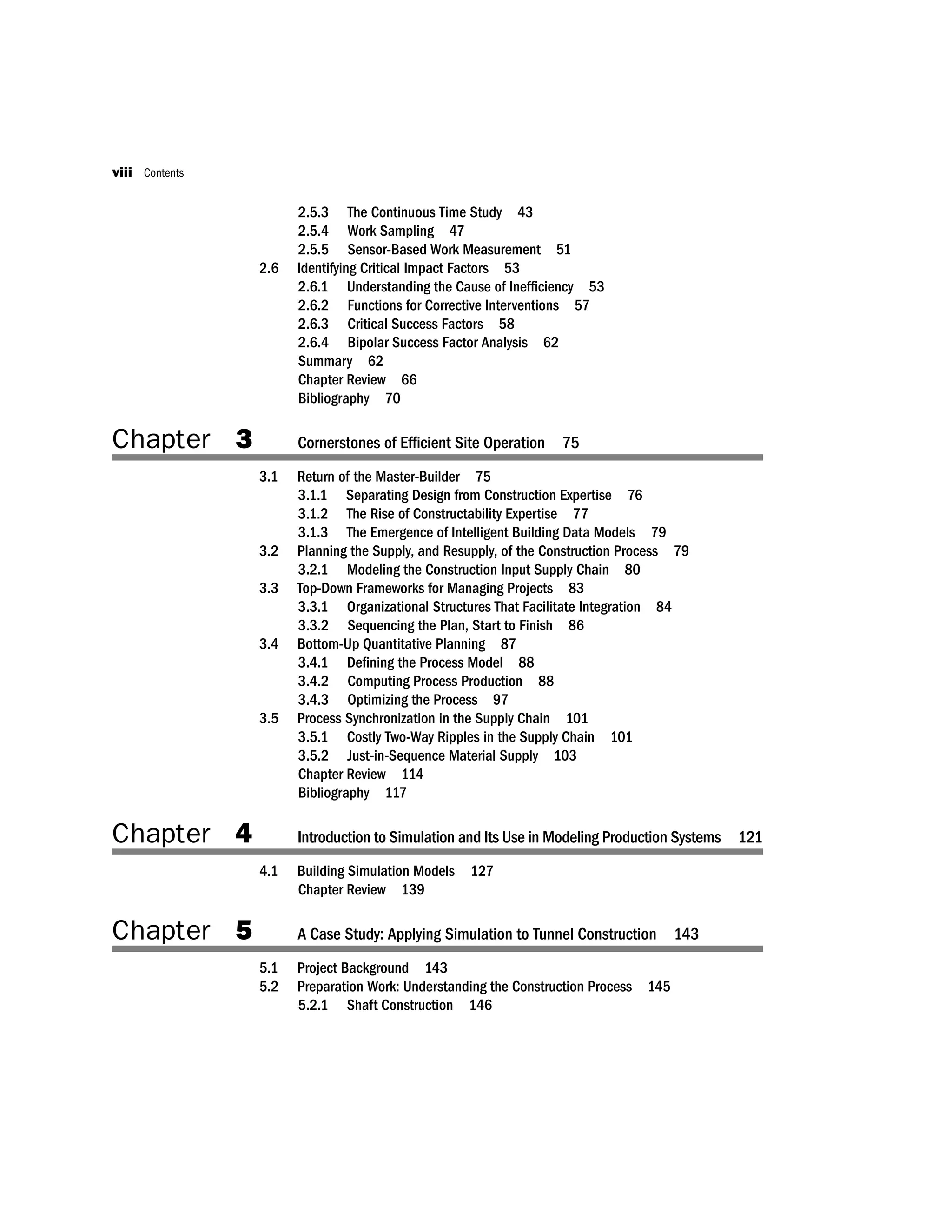 2.5.3 The Continuous Time Study 43
2.5.4 Work Sampling 47
2.5.5 Sensor-Based Work Measurement 51
2.6 Identifying Critical Impact Factors 53
2.6.1 Understanding the Cause of Inefﬁciency 53
2.6.2 Functions for Corrective Interventions 57
2.6.3 Critical Success Factors 58
2.6.4 Bipolar Success Factor Analysis 62
Summary 62
Chapter Review 66
Bibliography 70
Chapter 3 Cornerstones of Efﬁcient Site Operation 75
3.1 Return of the Master-Builder 75
3.1.1 Separating Design from Construction Expertise 76
3.1.2 The Rise of Constructability Expertise 77
3.1.3 The Emergence of Intelligent Building Data Models 79
3.2 Planning the Supply, and Resupply, of the Construction Process 79
3.2.1 Modeling the Construction Input Supply Chain 80
3.3 Top-Down Frameworks for Managing Projects 83
3.3.1 Organizational Structures That Facilitate Integration 84
3.3.2 Sequencing the Plan, Start to Finish 86
3.4 Bottom-Up Quantitative Planning 87
3.4.1 Deﬁning the Process Model 88
3.4.2 Computing Process Production 88
3.4.3 Optimizing the Process 97
3.5 Process Synchronization in the Supply Chain 101
3.5.1 Costly Two-Way Ripples in the Supply Chain 101
3.5.2 Just-in-Sequence Material Supply 103
Chapter Review 114
Bibliography 117
Chapter 4 Introduction to Simulation and Its Use in Modeling Production Systems 121
4.1 Building Simulation Models 127
Chapter Review 139
Chapter 5 A Case Study: Applying Simulation to Tunnel Construction 143
5.1 Project Background 143
5.2 Preparation Work: Understanding the Construction Process 145
5.2.1 Shaft Construction 146
viii Contents
 