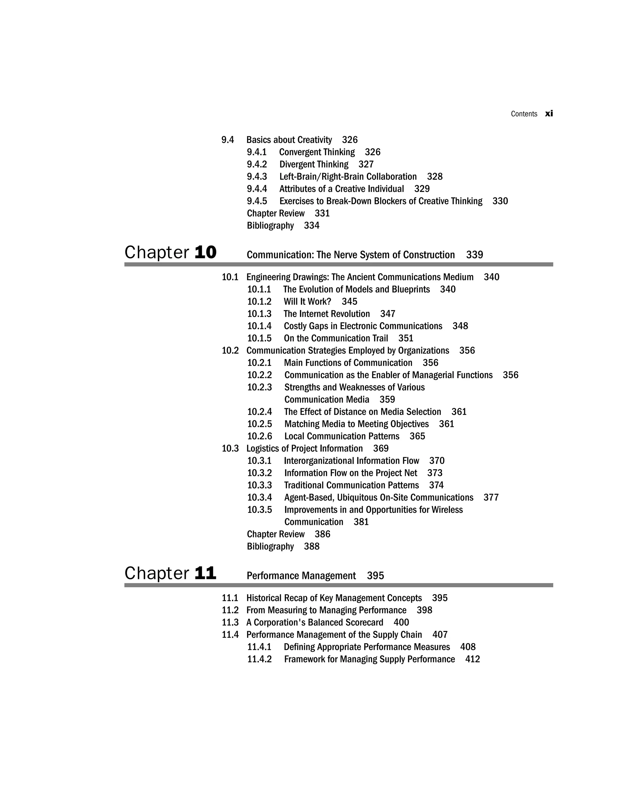 9.4 Basics about Creativity 326
9.4.1 Convergent Thinking 326
9.4.2 Divergent Thinking 327
9.4.3 Left-Brain/Right-Brain Collaboration 328
9.4.4 Attributes of a Creative Individual 329
9.4.5 Exercises to Break-Down Blockers of Creative Thinking 330
Chapter Review 331
Bibliography 334
Chapter 10 Communication: The Nerve System of Construction 339
10.1 Engineering Drawings: The Ancient Communications Medium 340
10.1.1 The Evolution of Models and Blueprints 340
10.1.2 Will It Work? 345
10.1.3 The Internet Revolution 347
10.1.4 Costly Gaps in Electronic Communications 348
10.1.5 On the Communication Trail 351
10.2 Communication Strategies Employed by Organizations 356
10.2.1 Main Functions of Communication 356
10.2.2 Communication as the Enabler of Managerial Functions 356
10.2.3 Strengths and Weaknesses of Various
Communication Media 359
10.2.4 The Effect of Distance on Media Selection 361
10.2.5 Matching Media to Meeting Objectives 361
10.2.6 Local Communication Patterns 365
10.3 Logistics of Project Information 369
10.3.1 Interorganizational Information Flow 370
10.3.2 Information Flow on the Project Net 373
10.3.3 Traditional Communication Patterns 374
10.3.4 Agent-Based, Ubiquitous On-Site Communications 377
10.3.5 Improvements in and Opportunities for Wireless
Communication 381
Chapter Review 386
Bibliography 388
Chapter 11 Performance Management 395
11.1 Historical Recap of Key Management Concepts 395
11.2 From Measuring to Managing Performance 398
11.3 A Corporation's Balanced Scorecard 400
11.4 Performance Management of the Supply Chain 407
11.4.1 Deﬁning Appropriate Performance Measures 408
11.4.2 Framework for Managing Supply Performance 412
Contents xi
 