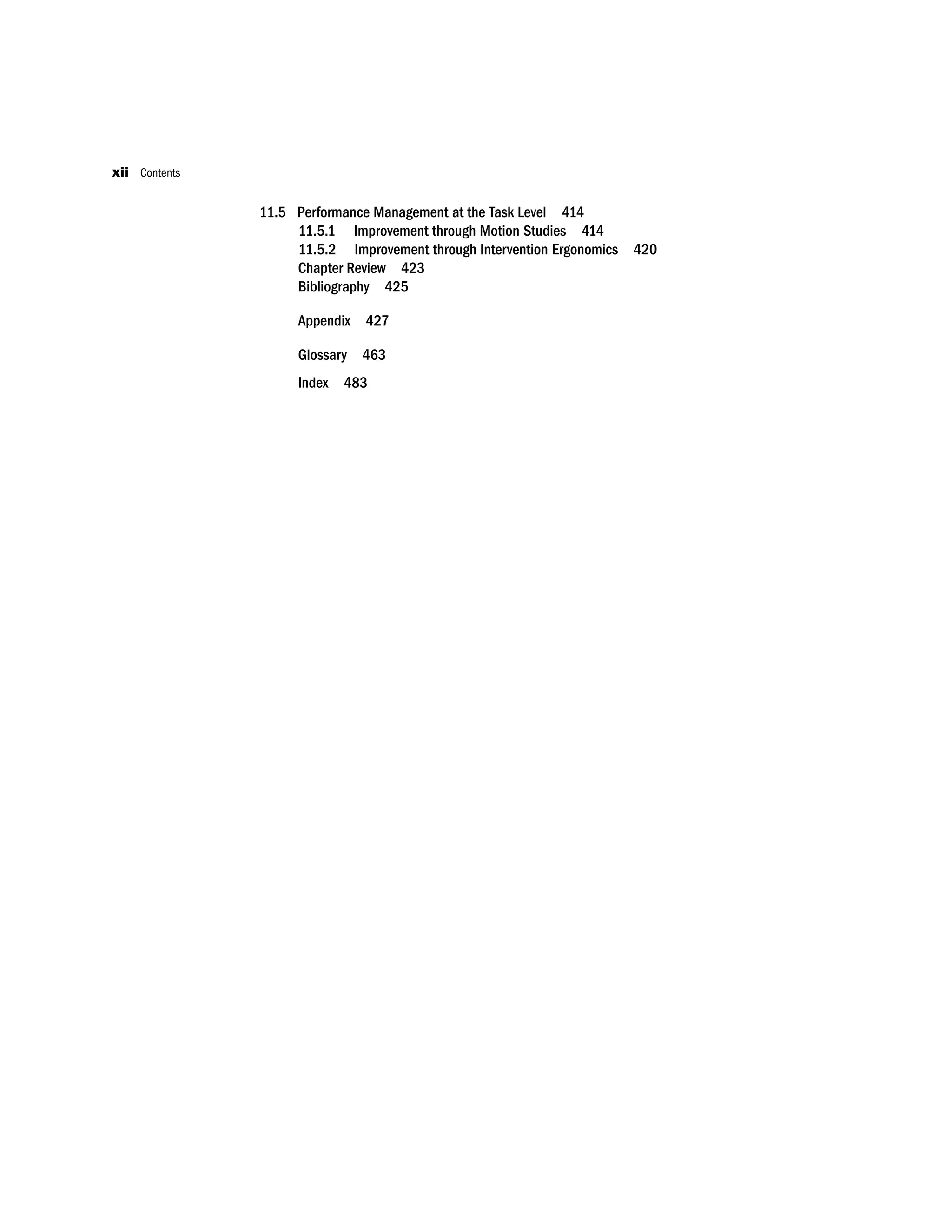 11.5 Performance Management at the Task Level 414
11.5.1 Improvement through Motion Studies 414
11.5.2 Improvement through Intervention Ergonomics 420
Chapter Review 423
Bibliography 425
Appendix 427
Glossary 463
Index 483
xii Contents
 