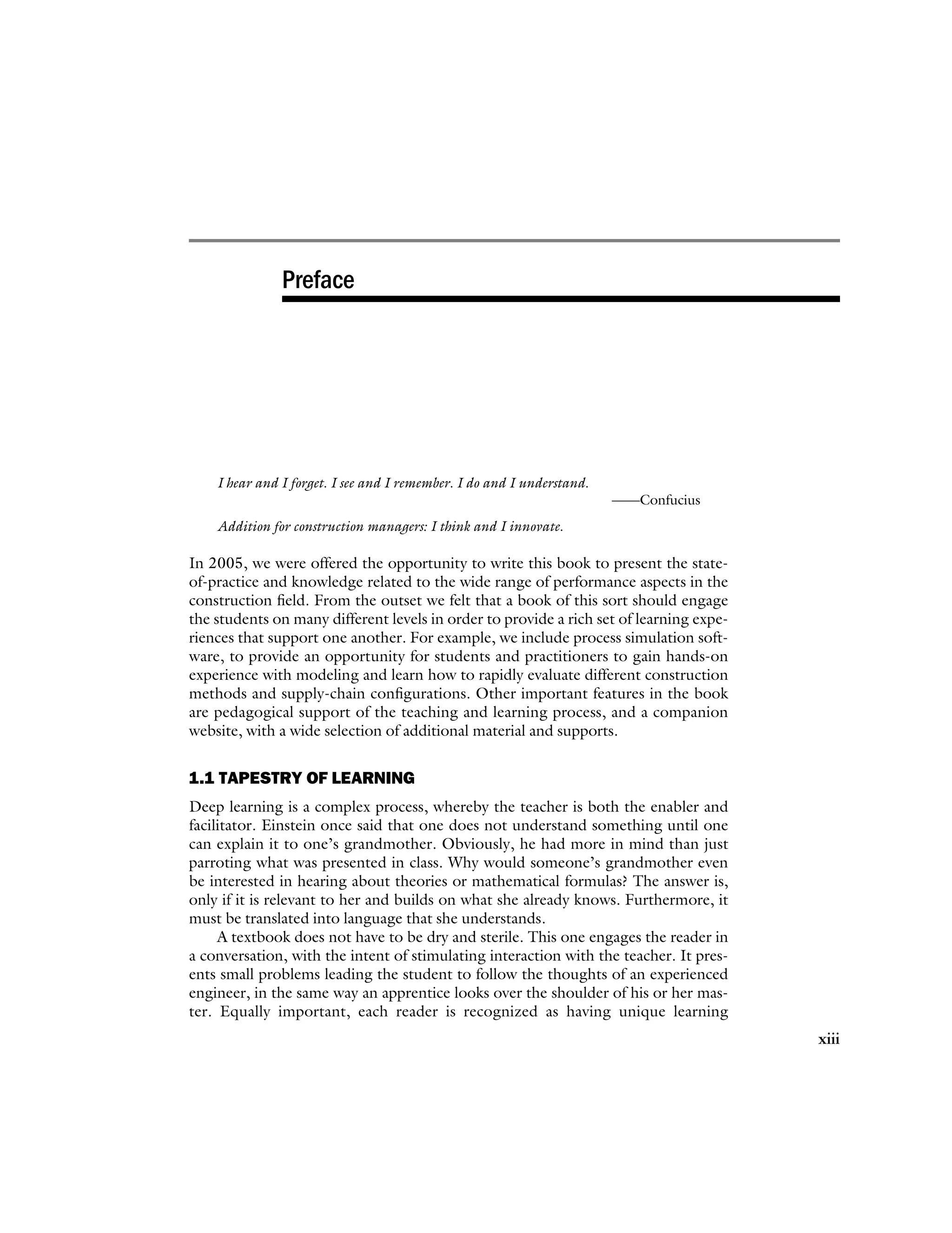Preface
I hear and I forget. I see and I remember. I do and I understand.
——Confucius
Addition for construction managers: I think and I innovate.
In 2005, we were offered the opportunity to write this book to present the state-
of-practice and knowledge related to the wide range of performance aspects in the
construction field. From the outset we felt that a book of this sort should engage
the students on many different levels in order to provide a rich set of learning expe-
riences that support one another. For example, we include process simulation soft-
ware, to provide an opportunity for students and practitioners to gain hands-on
experience with modeling and learn how to rapidly evaluate different construction
methods and supply-chain configurations. Other important features in the book
are pedagogical support of the teaching and learning process, and a companion
website, with a wide selection of additional material and supports.
1.1 TAPESTRY OF LEARNING
Deep learning is a complex process, whereby the teacher is both the enabler and
facilitator. Einstein once said that one does not understand something until one
can explain it to one’s grandmother. Obviously, he had more in mind than just
parroting what was presented in class. Why would someone’s grandmother even
be interested in hearing about theories or mathematical formulas? The answer is,
only if it is relevant to her and builds on what she already knows. Furthermore, it
must be translated into language that she understands.
A textbook does not have to be dry and sterile. This one engages the reader in
a conversation, with the intent of stimulating interaction with the teacher. It pres-
ents small problems leading the student to follow the thoughts of an experienced
engineer, in the same way an apprentice looks over the shoulder of his or her mas-
ter. Equally important, each reader is recognized as having unique learning
xiii
 