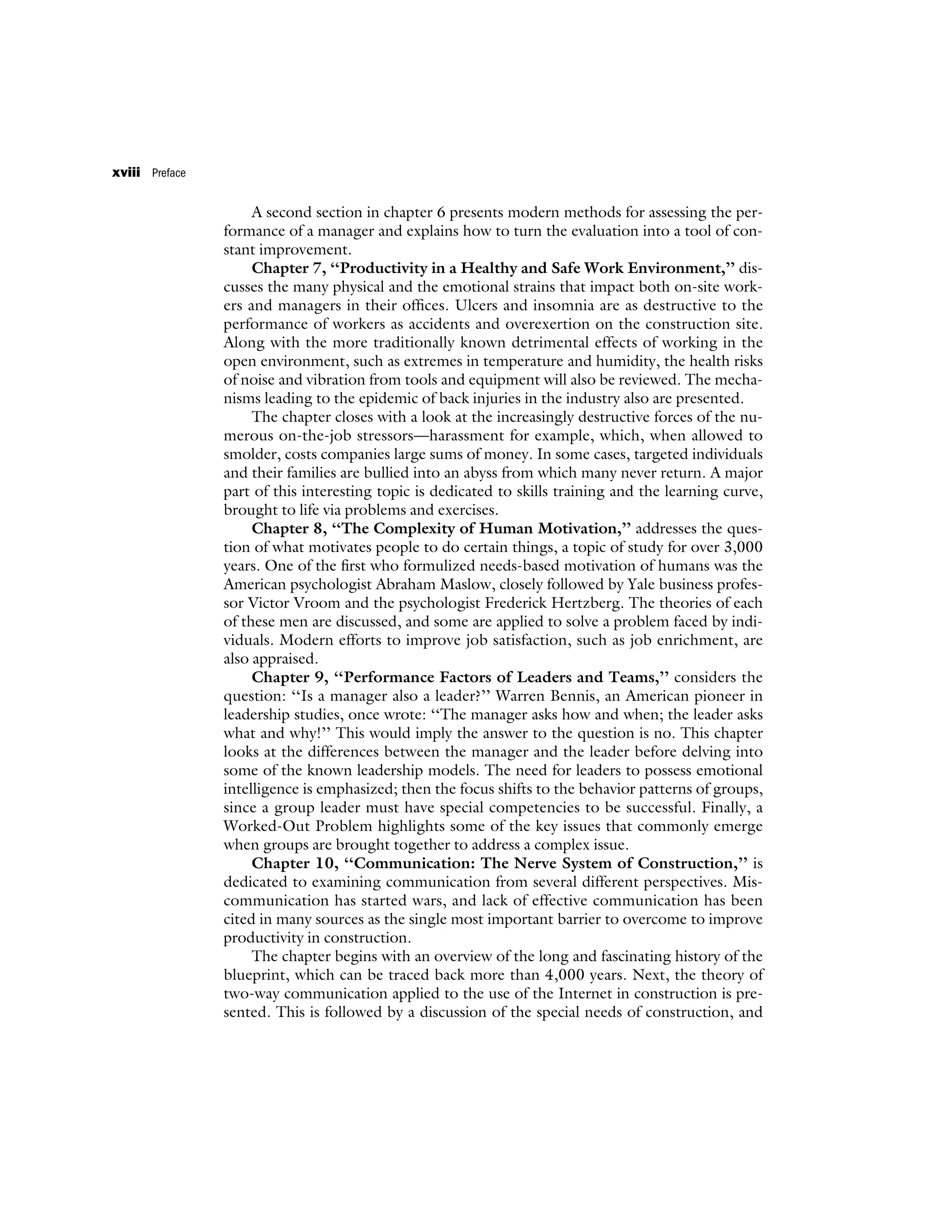 A second section in chapter 6 presents modern methods for assessing the per-
formance of a manager and explains how to turn the evaluation into a tool of con-
stant improvement.
Chapter 7, ‘‘Productivity in a Healthy and Safe Work Environment,’’ dis-
cusses the many physical and the emotional strains that impact both on-site work-
ers and managers in their offices. Ulcers and insomnia are as destructive to the
performance of workers as accidents and overexertion on the construction site.
Along with the more traditionally known detrimental effects of working in the
open environment, such as extremes in temperature and humidity, the health risks
of noise and vibration from tools and equipment will also be reviewed. The mecha-
nisms leading to the epidemic of back injuries in the industry also are presented.
The chapter closes with a look at the increasingly destructive forces of the nu-
merous on-the-job stressors—harassment for example, which, when allowed to
smolder, costs companies large sums of money. In some cases, targeted individuals
and their families are bullied into an abyss from which many never return. A major
part of this interesting topic is dedicated to skills training and the learning curve,
brought to life via problems and exercises.
Chapter 8, ‘‘The Complexity of Human Motivation,’’ addresses the ques-
tion of what motivates people to do certain things, a topic of study for over 3,000
years. One of the first who formulized needs-based motivation of humans was the
American psychologist Abraham Maslow, closely followed by Yale business profes-
sor Victor Vroom and the psychologist Frederick Hertzberg. The theories of each
of these men are discussed, and some are applied to solve a problem faced by indi-
viduals. Modern efforts to improve job satisfaction, such as job enrichment, are
also appraised.
Chapter 9, ‘‘Performance Factors of Leaders and Teams,’’ considers the
question: ‘‘Is a manager also a leader?’’ Warren Bennis, an American pioneer in
leadership studies, once wrote: ‘‘The manager asks how and when; the leader asks
what and why!’’ This would imply the answer to the question is no. This chapter
looks at the differences between the manager and the leader before delving into
some of the known leadership models. The need for leaders to possess emotional
intelligence is emphasized; then the focus shifts to the behavior patterns of groups,
since a group leader must have special competencies to be successful. Finally, a
Worked-Out Problem highlights some of the key issues that commonly emerge
when groups are brought together to address a complex issue.
Chapter 10, ‘‘Communication: The Nerve System of Construction,’’ is
dedicated to examining communication from several different perspectives. Mis-
communication has started wars, and lack of effective communication has been
cited in many sources as the single most important barrier to overcome to improve
productivity in construction.
The chapter begins with an overview of the long and fascinating history of the
blueprint, which can be traced back more than 4,000 years. Next, the theory of
two-way communication applied to the use of the Internet in construction is pre-
sented. This is followed by a discussion of the special needs of construction, and
xviii Preface
 