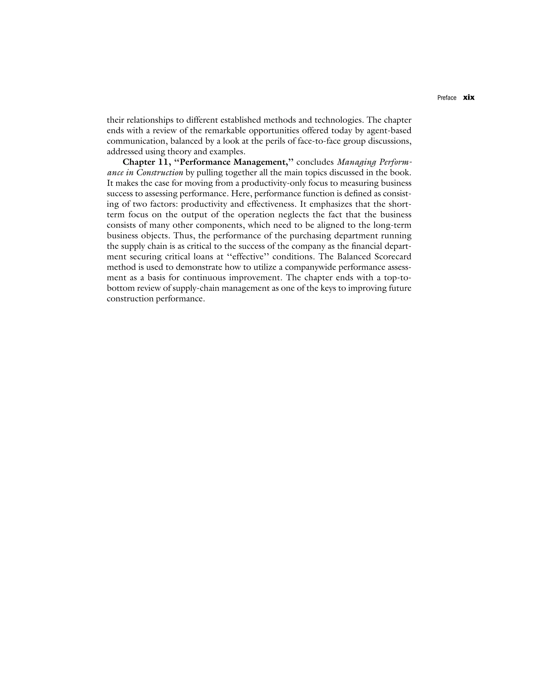 their relationships to different established methods and technologies. The chapter
ends with a review of the remarkable opportunities offered today by agent-based
communication, balanced by a look at the perils of face-to-face group discussions,
addressed using theory and examples.
Chapter 11, ‘‘Performance Management,’’ concludes Managing Perform-
ance in Construction by pulling together all the main topics discussed in the book.
It makes the case for moving from a productivity-only focus to measuring business
success to assessing performance. Here, performance function is defined as consist-
ing of two factors: productivity and effectiveness. It emphasizes that the short-
term focus on the output of the operation neglects the fact that the business
consists of many other components, which need to be aligned to the long-term
business objects. Thus, the performance of the purchasing department running
the supply chain is as critical to the success of the company as the financial depart-
ment securing critical loans at ‘‘effective’’ conditions. The Balanced Scorecard
method is used to demonstrate how to utilize a companywide performance assess-
ment as a basis for continuous improvement. The chapter ends with a top-to-
bottom review of supply-chain management as one of the keys to improving future
construction performance.
Preface xix
 