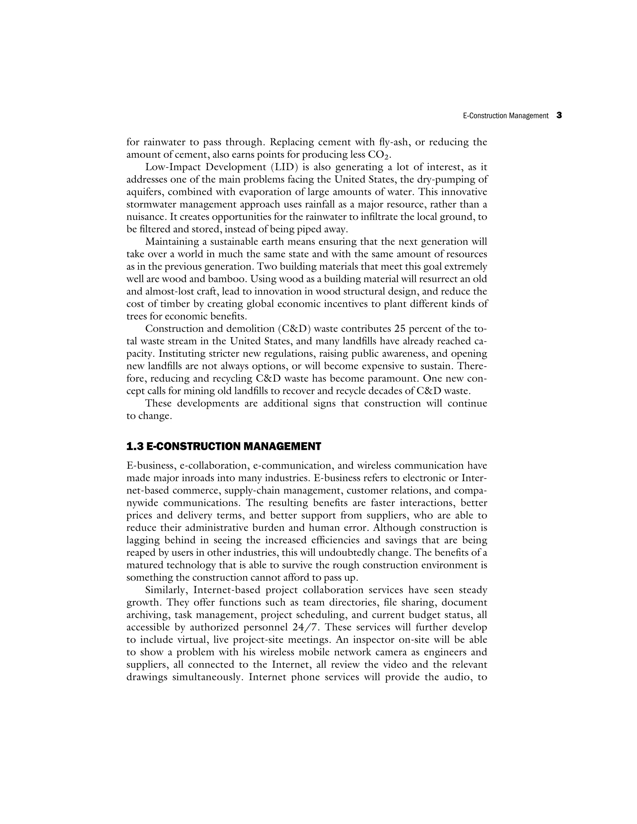 for rainwater to pass through. Replacing cement with fly-ash, or reducing the
amount of cement, also earns points for producing less CO2.
Low-Impact Development (LID) is also generating a lot of interest, as it
addresses one of the main problems facing the United States, the dry-pumping of
aquifers, combined with evaporation of large amounts of water. This innovative
stormwater management approach uses rainfall as a major resource, rather than a
nuisance. It creates opportunities for the rainwater to infiltrate the local ground, to
be filtered and stored, instead of being piped away.
Maintaining a sustainable earth means ensuring that the next generation will
take over a world in much the same state and with the same amount of resources
as in the previous generation. Two building materials that meet this goal extremely
well are wood and bamboo. Using wood as a building material will resurrect an old
and almost-lost craft, lead to innovation in wood structural design, and reduce the
cost of timber by creating global economic incentives to plant different kinds of
trees for economic benefits.
Construction and demolition (CD) waste contributes 25 percent of the to-
tal waste stream in the United States, and many landfills have already reached ca-
pacity. Instituting stricter new regulations, raising public awareness, and opening
new landfills are not always options, or will become expensive to sustain. There-
fore, reducing and recycling CD waste has become paramount. One new con-
cept calls for mining old landfills to recover and recycle decades of CD waste.
These developments are additional signs that construction will continue
to change.
1.3 E-CONSTRUCTION MANAGEMENT
E-business, e-collaboration, e-communication, and wireless communication have
made major inroads into many industries. E-business refers to electronic or Inter-
net-based commerce, supply-chain management, customer relations, and compa-
nywide communications. The resulting benefits are faster interactions, better
prices and delivery terms, and better support from suppliers, who are able to
reduce their administrative burden and human error. Although construction is
lagging behind in seeing the increased efficiencies and savings that are being
reaped by users in other industries, this will undoubtedly change. The benefits of a
matured technology that is able to survive the rough construction environment is
something the construction cannot afford to pass up.
Similarly, Internet-based project collaboration services have seen steady
growth. They offer functions such as team directories, file sharing, document
archiving, task management, project scheduling, and current budget status, all
accessible by authorized personnel 24/7. These services will further develop
to include virtual, live project-site meetings. An inspector on-site will be able
to show a problem with his wireless mobile network camera as engineers and
suppliers, all connected to the Internet, all review the video and the relevant
drawings simultaneously. Internet phone services will provide the audio, to
E-Construction Management 3
 
