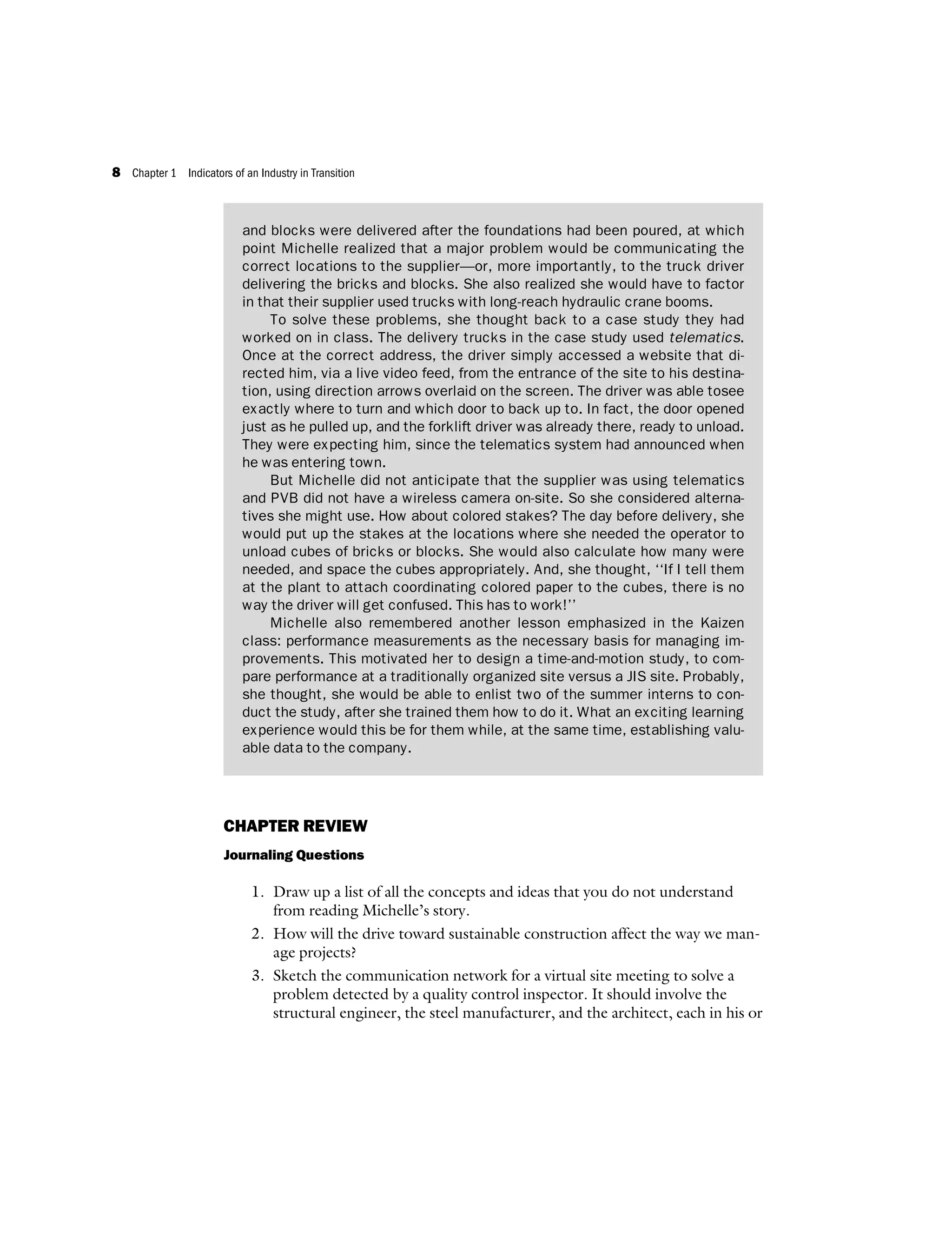 CHAPTER REVIEW
Journaling Questions
1. Draw up a list of all the concepts and ideas that you do not understand
from reading Michelle’s story.
2. How will the drive toward sustainable construction affect the way we man-
age projects?
3. Sketch the communication network for a virtual site meeting to solve a
problem detected by a quality control inspector. It should involve the
structural engineer, the steel manufacturer, and the architect, each in his or
and blocks were delivered after the foundations had been poured, at which
point Michelle realized that a major problem would be communicating the
correct locations to the supplier—or, more importantly, to the truck driver
delivering the bricks and blocks. She also realized she would have to factor
in that their supplier used trucks with long-reach hydraulic crane booms.
To solve these problems, she thought back to a case study they had
worked on in class. The delivery trucks in the case study used telematics.
Once at the correct address, the driver simply accessed a website that di-
rected him, via a live video feed, from the entrance of the site to his destina-
tion, using direction arrows overlaid on the screen. The driver was able tosee
exactly where to turn and which door to back up to. In fact, the door opened
just as he pulled up, and the forklift driver was already there, ready to unload.
They were expecting him, since the telematics system had announced when
he was entering town.
But Michelle did not anticipate that the supplier was using telematics
and PVB did not have a wireless camera on-site. So she considered alterna-
tives she might use. How about colored stakes? The day before delivery, she
would put up the stakes at the locations where she needed the operator to
unload cubes of bricks or blocks. She would also calculate how many were
needed, and space the cubes appropriately. And, she thought, ‘‘If I tell them
at the plant to attach coordinating colored paper to the cubes, there is no
way the driver will get confused. This has to work!’’
Michelle also remembered another lesson emphasized in the Kaizen
class: performance measurements as the necessary basis for managing im-
provements. This motivated her to design a time-and-motion study, to com-
pare performance at a traditionally organized site versus a JIS site. Probably,
she thought, she would be able to enlist two of the summer interns to con-
duct the study, after she trained them how to do it. What an exciting learning
experience would this be for them while, at the same time, establishing valu-
able data to the company.
8 Chapter 1 Indicators of an Industry in Transition
 