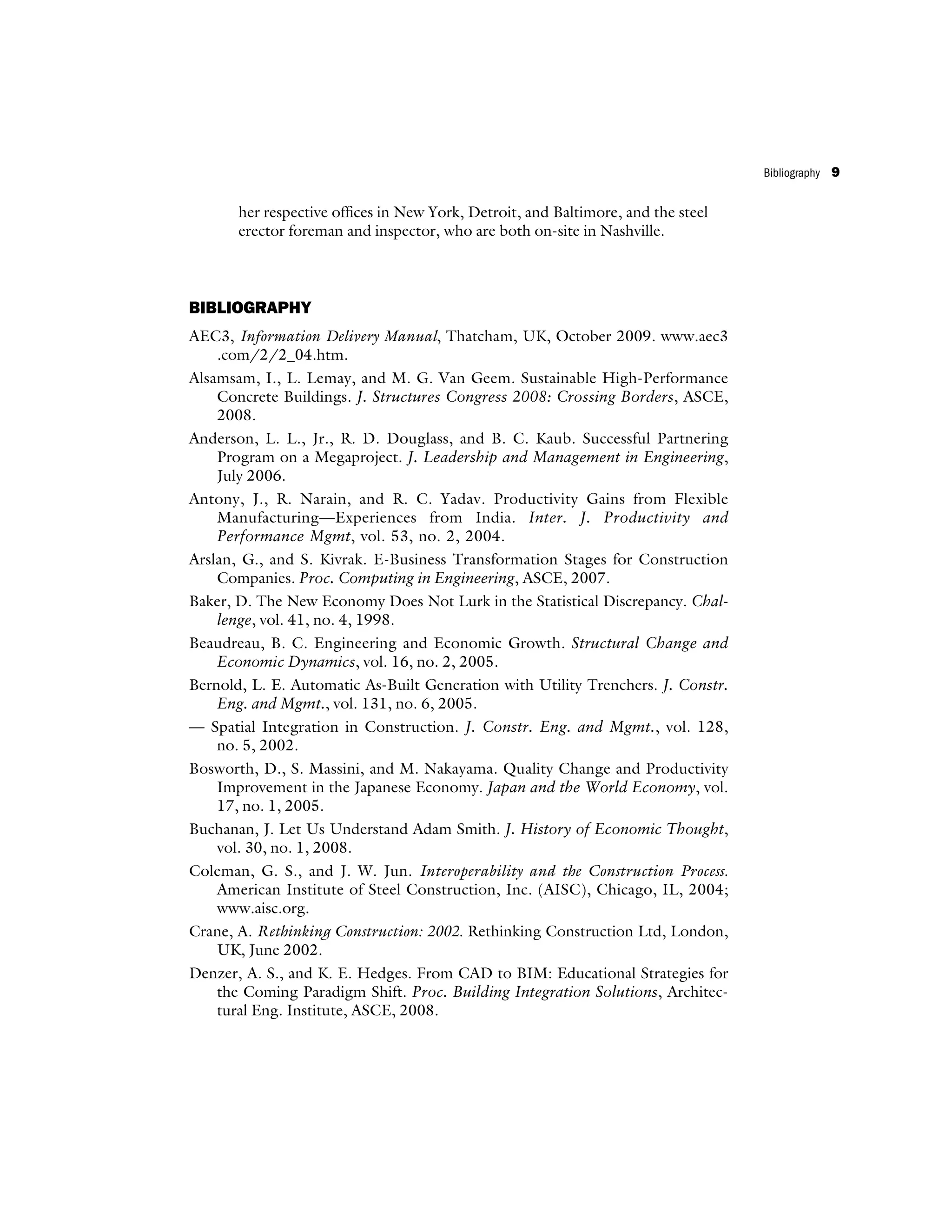 her respective offices in New York, Detroit, and Baltimore, and the steel
erector foreman and inspector, who are both on-site in Nashville.
BIBLIOGRAPHY
AEC3, Information Delivery Manual, Thatcham, UK, October 2009. www.aec3
.com/2/2_04.htm.
Alsamsam, I., L. Lemay, and M. G. Van Geem. Sustainable High-Performance
Concrete Buildings. J. Structures Congress 2008: Crossing Borders, ASCE,
2008.
Anderson, L. L., Jr., R. D. Douglass, and B. C. Kaub. Successful Partnering
Program on a Megaproject. J. Leadership and Management in Engineering,
July 2006.
Antony, J., R. Narain, and R. C. Yadav. Productivity Gains from Flexible
Manufacturing—Experiences from India. Inter. J. Productivity and
Performance Mgmt, vol. 53, no. 2, 2004.
Arslan, G., and S. Kivrak. E-Business Transformation Stages for Construction
Companies. Proc. Computing in Engineering, ASCE, 2007.
Baker, D. The New Economy Does Not Lurk in the Statistical Discrepancy. Chal-
lenge, vol. 41, no. 4, 1998.
Beaudreau, B. C. Engineering and Economic Growth. Structural Change and
Economic Dynamics, vol. 16, no. 2, 2005.
Bernold, L. E. Automatic As-Built Generation with Utility Trenchers. J. Constr.
Eng. and Mgmt., vol. 131, no. 6, 2005.
— Spatial Integration in Construction. J. Constr. Eng. and Mgmt., vol. 128,
no. 5, 2002.
Bosworth, D., S. Massini, and M. Nakayama. Quality Change and Productivity
Improvement in the Japanese Economy. Japan and the World Economy, vol.
17, no. 1, 2005.
Buchanan, J. Let Us Understand Adam Smith. J. History of Economic Thought,
vol. 30, no. 1, 2008.
Coleman, G. S., and J. W. Jun. Interoperability and the Construction Process.
American Institute of Steel Construction, Inc. (AISC), Chicago, IL, 2004;
www.aisc.org.
Crane, A. Rethinking Construction: 2002. Rethinking Construction Ltd, London,
UK, June 2002.
Denzer, A. S., and K. E. Hedges. From CAD to BIM: Educational Strategies for
the Coming Paradigm Shift. Proc. Building Integration Solutions, Architec-
tural Eng. Institute, ASCE, 2008.
Bibliography 9
 
