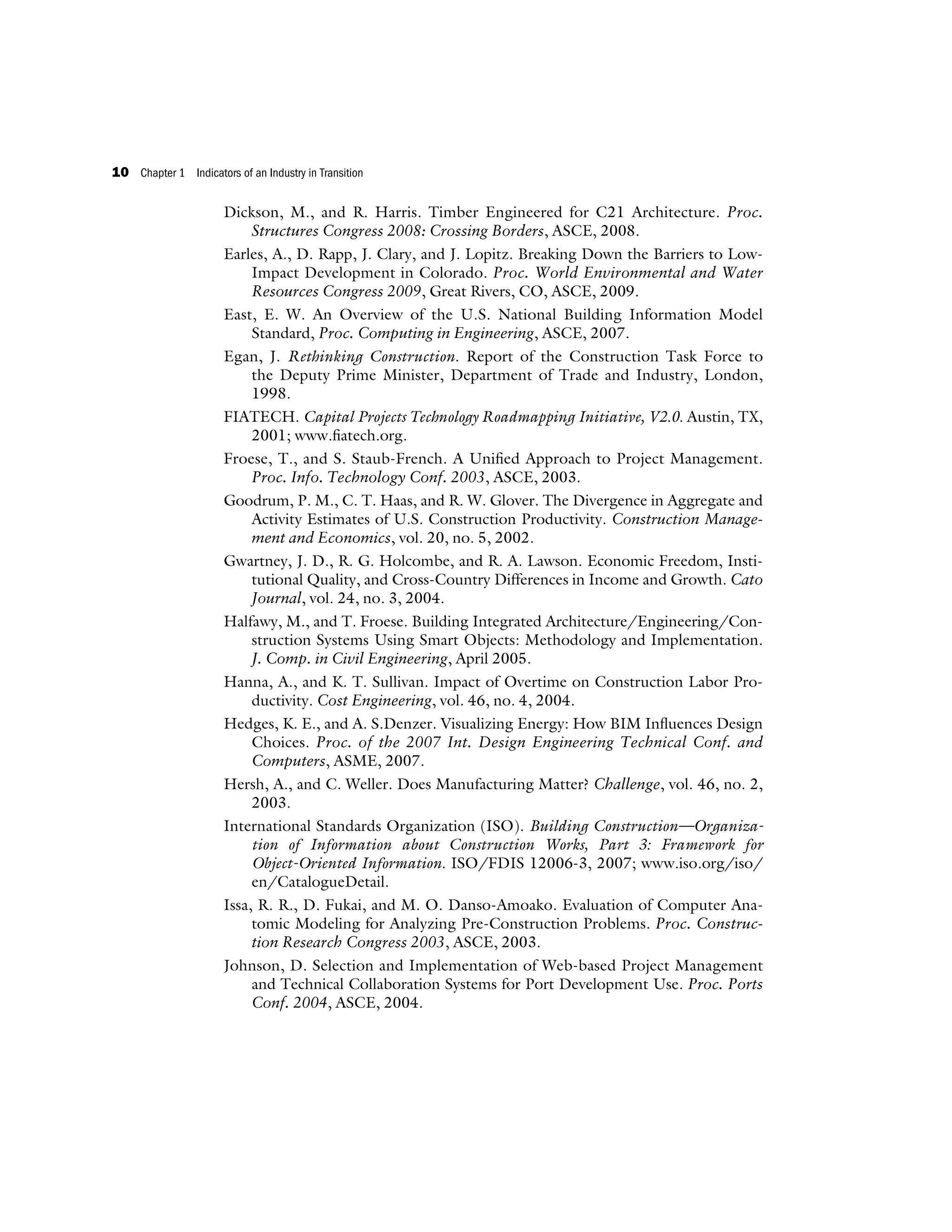 Dickson, M., and R. Harris. Timber Engineered for C21 Architecture. Proc.
Structures Congress 2008: Crossing Borders, ASCE, 2008.
Earles, A., D. Rapp, J. Clary, and J. Lopitz. Breaking Down the Barriers to Low-
Impact Development in Colorado. Proc. World Environmental and Water
Resources Congress 2009, Great Rivers, CO, ASCE, 2009.
East, E. W. An Overview of the U.S. National Building Information Model
Standard, Proc. Computing in Engineering, ASCE, 2007.
Egan, J. Rethinking Construction. Report of the Construction Task Force to
the Deputy Prime Minister, Department of Trade and Industry, London,
1998.
FIATECH. Capital Projects Technology Roadmapping Initiative, V2.0. Austin, TX,
2001; www.fiatech.org.
Froese, T., and S. Staub-French. A Unified Approach to Project Management.
Proc. Info. Technology Conf. 2003, ASCE, 2003.
Goodrum, P. M., C. T. Haas, and R. W. Glover. The Divergence in Aggregate and
Activity Estimates of U.S. Construction Productivity. Construction Manage-
ment and Economics, vol. 20, no. 5, 2002.
Gwartney, J. D., R. G. Holcombe, and R. A. Lawson. Economic Freedom, Insti-
tutional Quality, and Cross-Country Differences in Income and Growth. Cato
Journal, vol. 24, no. 3, 2004.
Halfawy, M., and T. Froese. Building Integrated Architecture/Engineering/Con-
struction Systems Using Smart Objects: Methodology and Implementation.
J. Comp. in Civil Engineering, April 2005.
Hanna, A., and K. T. Sullivan. Impact of Overtime on Construction Labor Pro-
ductivity. Cost Engineering, vol. 46, no. 4, 2004.
Hedges, K. E., and A. S.Denzer. Visualizing Energy: How BIM Influences Design
Choices. Proc. of the 2007 Int. Design Engineering Technical Conf. and
Computers, ASME, 2007.
Hersh, A., and C. Weller. Does Manufacturing Matter? Challenge, vol. 46, no. 2,
2003.
International Standards Organization (ISO). Building Construction—Organiza-
tion of Information about Construction Works, Part 3: Framework for
Object-Oriented Information. ISO/FDIS 12006-3, 2007; www.iso.org/iso/
en/CatalogueDetail.
Issa, R. R., D. Fukai, and M. O. Danso-Amoako. Evaluation of Computer Ana-
tomic Modeling for Analyzing Pre-Construction Problems. Proc. Construc-
tion Research Congress 2003, ASCE, 2003.
Johnson, D. Selection and Implementation of Web-based Project Management
and Technical Collaboration Systems for Port Development Use. Proc. Ports
Conf. 2004, ASCE, 2004.
10 Chapter 1 Indicators of an Industry in Transition
 