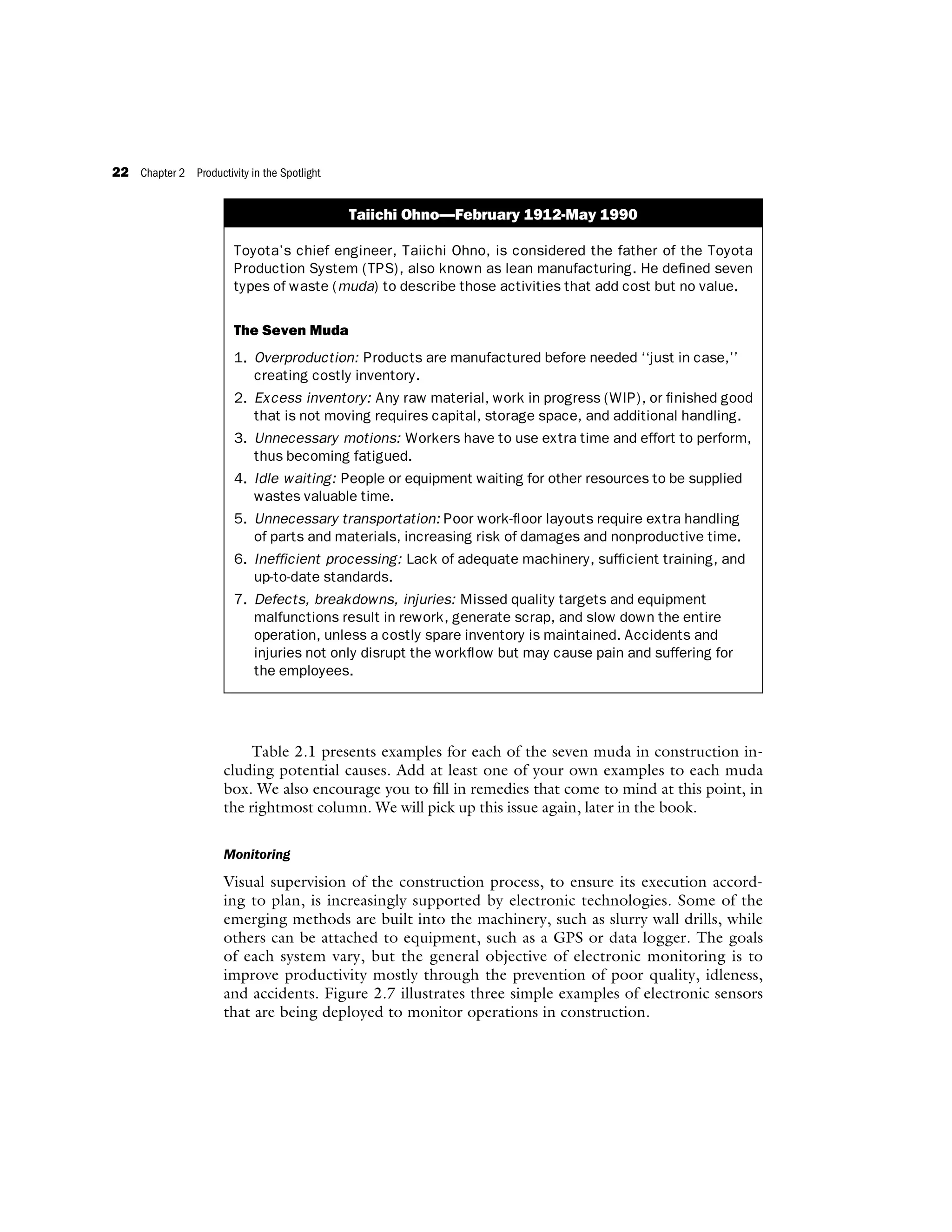 Table 2.1 presents examples for each of the seven muda in construction in-
cluding potential causes. Add at least one of your own examples to each muda
box. We also encourage you to fill in remedies that come to mind at this point, in
the rightmost column. We will pick up this issue again, later in the book.
Monitoring
Visual supervision of the construction process, to ensure its execution accord-
ing to plan, is increasingly supported by electronic technologies. Some of the
emerging methods are built into the machinery, such as slurry wall drills, while
others can be attached to equipment, such as a GPS or data logger. The goals
of each system vary, but the general objective of electronic monitoring is to
improve productivity mostly through the prevention of poor quality, idleness,
and accidents. Figure 2.7 illustrates three simple examples of electronic sensors
that are being deployed to monitor operations in construction.
Taiichi Ohno—February 1912-May 1990
Toyota’s chief engineer, Taiichi Ohno, is considered the father of the Toyota
Production System (TPS), also known as lean manufacturing. He defined seven
types of waste (muda) to describe those activities that add cost but no value.
The Seven Muda
1. Overproduction: Products are manufactured before needed ‘‘just in case,’’
creating costly inventory.
2. Excess inventory: Any raw material, work in progress (WIP), or finished good
that is not moving requires capital, storage space, and additional handling.
3. Unnecessary motions: Workers have to use extra time and effort to perform,
thus becoming fatigued.
4. Idle waiting: People or equipment waiting for other resources to be supplied
wastes valuable time.
5. Unnecessary transportation: Poor work-floor layouts require extra handling
of parts and materials, increasing risk of damages and nonproductive time.
6. Inefficient processing: Lack of adequate machinery, sufficient training, and
up-to-date standards.
7. Defects, breakdowns, injuries: Missed quality targets and equipment
malfunctions result in rework, generate scrap, and slow down the entire
operation, unless a costly spare inventory is maintained. Accidents and
injuries not only disrupt the workflow but may cause pain and suffering for
the employees.
22 Chapter 2 Productivity in the Spotlight
 