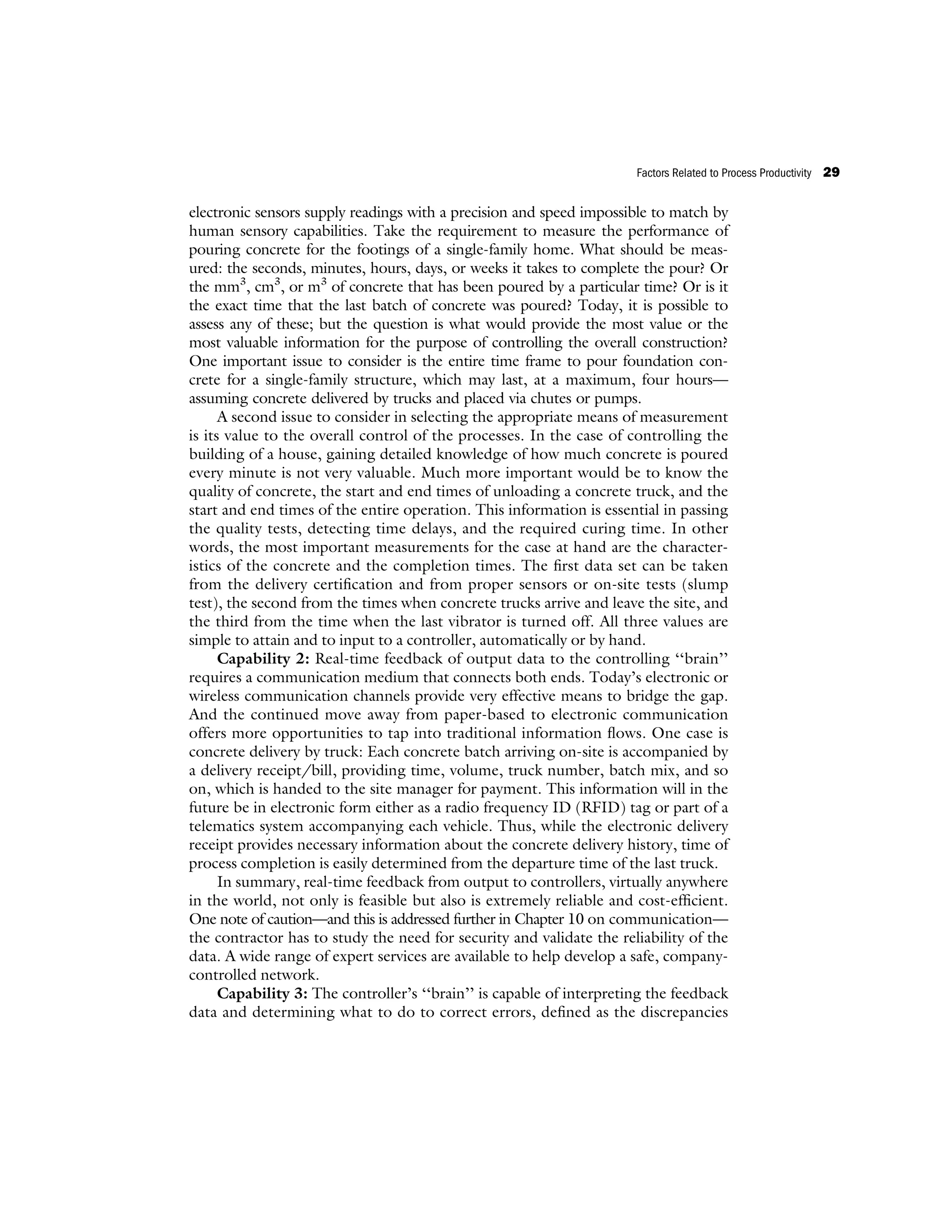 electronic sensors supply readings with a precision and speed impossible to match by
human sensory capabilities. Take the requirement to measure the performance of
pouring concrete for the footings of a single-family home. What should be meas-
ured: the seconds, minutes, hours, days, or weeks it takes to complete the pour? Or
the mm3
, cm3
, or m3
of concrete that has been poured by a particular time? Or is it
the exact time that the last batch of concrete was poured? Today, it is possible to
assess any of these; but the question is what would provide the most value or the
most valuable information for the purpose of controlling the overall construction?
One important issue to consider is the entire time frame to pour foundation con-
crete for a single-family structure, which may last, at a maximum, four hours—
assuming concrete delivered by trucks and placed via chutes or pumps.
A second issue to consider in selecting the appropriate means of measurement
is its value to the overall control of the processes. In the case of controlling the
building of a house, gaining detailed knowledge of how much concrete is poured
every minute is not very valuable. Much more important would be to know the
quality of concrete, the start and end times of unloading a concrete truck, and the
start and end times of the entire operation. This information is essential in passing
the quality tests, detecting time delays, and the required curing time. In other
words, the most important measurements for the case at hand are the character-
istics of the concrete and the completion times. The first data set can be taken
from the delivery certification and from proper sensors or on-site tests (slump
test), the second from the times when concrete trucks arrive and leave the site, and
the third from the time when the last vibrator is turned off. All three values are
simple to attain and to input to a controller, automatically or by hand.
Capability 2: Real-time feedback of output data to the controlling ‘‘brain’’
requires a communication medium that connects both ends. Today’s electronic or
wireless communication channels provide very effective means to bridge the gap.
And the continued move away from paper-based to electronic communication
offers more opportunities to tap into traditional information flows. One case is
concrete delivery by truck: Each concrete batch arriving on-site is accompanied by
a delivery receipt/bill, providing time, volume, truck number, batch mix, and so
on, which is handed to the site manager for payment. This information will in the
future be in electronic form either as a radio frequency ID (RFID) tag or part of a
telematics system accompanying each vehicle. Thus, while the electronic delivery
receipt provides necessary information about the concrete delivery history, time of
process completion is easily determined from the departure time of the last truck.
In summary, real-time feedback from output to controllers, virtually anywhere
in the world, not only is feasible but also is extremely reliable and cost-efficient.
One note of caution—and this is addressed further in Chapter 10 on communication—
the contractor has to study the need for security and validate the reliability of the
data. A wide range of expert services are available to help develop a safe, company-
controlled network.
Capability 3: The controller’s ‘‘brain’’ is capable of interpreting the feedback
data and determining what to do to correct errors, defined as the discrepancies
Factors Related to Process Productivity 29
 