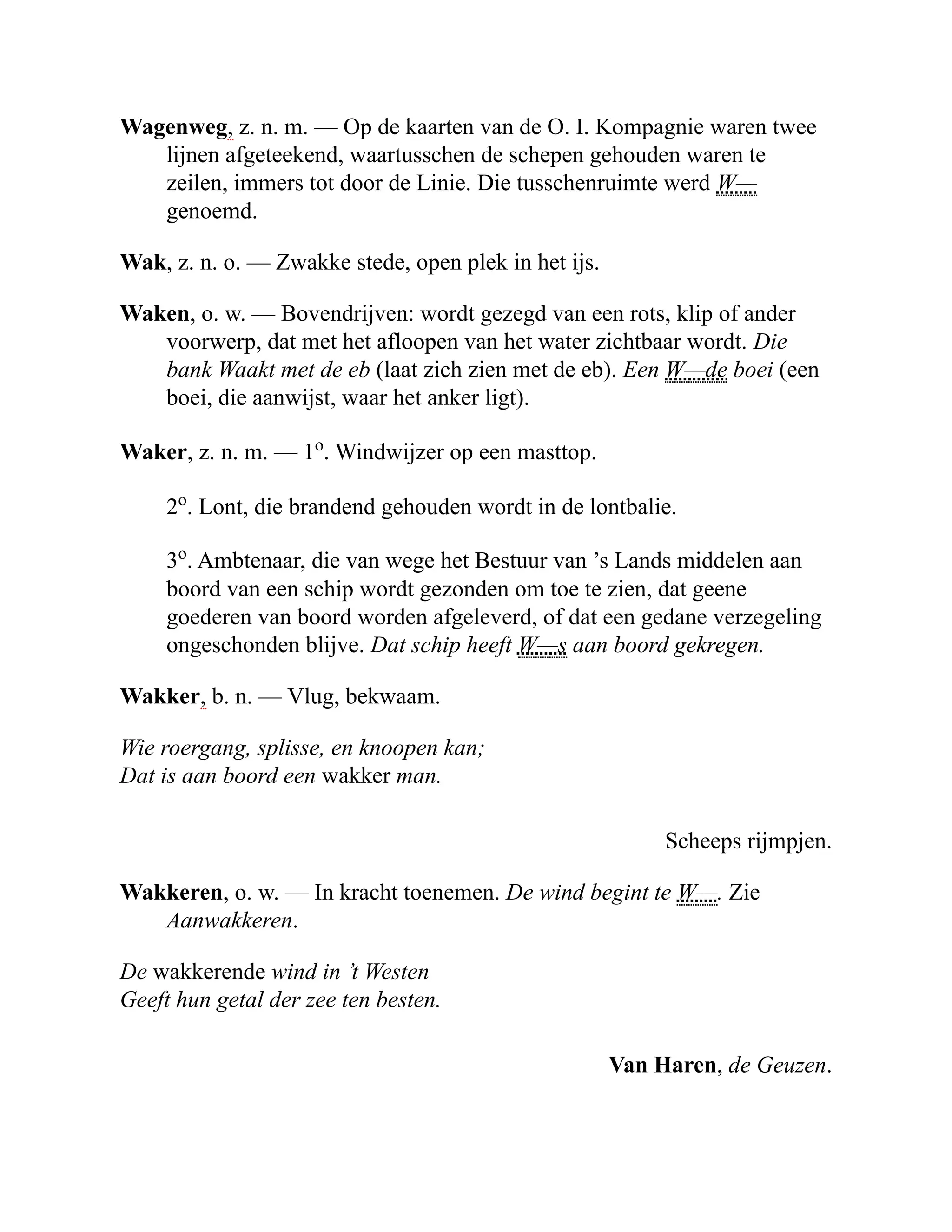 Wagenweg, z. n. m. — Op de kaarten van de O. I. Kompagnie waren twee
lijnen afgeteekend, waartusschen de schepen gehouden waren te
zeilen, immers tot door de Linie. Die tusschenruimte werd W—
genoemd.
Wak, z. n. o. — Zwakke stede, open plek in het ijs.
Waken, o. w. — Bovendrijven: wordt gezegd van een rots, klip of ander
voorwerp, dat met het afloopen van het water zichtbaar wordt. Die
bank Waakt met de eb (laat zich zien met de eb). Een W—de boei (een
boei, die aanwijst, waar het anker ligt).
Waker, z. n. m. — 1o
. Windwijzer op een masttop.
2o
. Lont, die brandend gehouden wordt in de lontbalie.
3o
. Ambtenaar, die van wege het Bestuur van ’s Lands middelen aan
boord van een schip wordt gezonden om toe te zien, dat geene
goederen van boord worden afgeleverd, of dat een gedane verzegeling
ongeschonden blijve. Dat schip heeft W—s aan boord gekregen.
Wakker, b. n. — Vlug, bekwaam.
Wie roergang, splisse, en knoopen kan;
Dat is aan boord een wakker man.
Scheeps rijmpjen.
Wakkeren, o. w. — In kracht toenemen. De wind begint te W—. Zie
Aanwakkeren.
De wakkerende wind in ’t Westen
Geeft hun getal der zee ten besten.
Van Haren, de Geuzen.
 