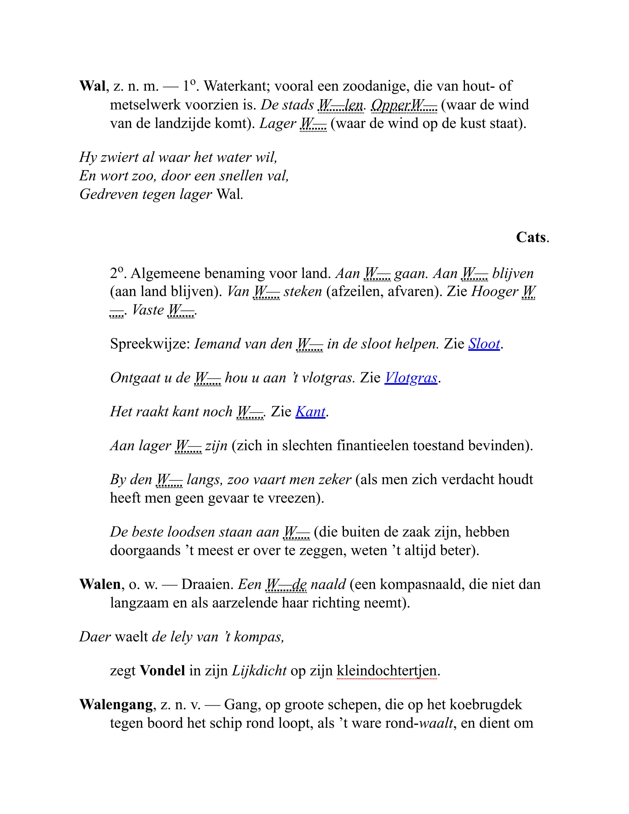 Wal, z. n. m. — 1o
. Waterkant; vooral een zoodanige, die van hout- of
metselwerk voorzien is. De stads W—len. OpperW— (waar de wind
van de landzijde komt). Lager W— (waar de wind op de kust staat).
Hy zwiert al waar het water wil,
En wort zoo, door een snellen val,
Gedreven tegen lager Wal.
Cats.
2o
. Algemeene benaming voor land. Aan W— gaan. Aan W— blijven
(aan land blijven). Van W— steken (afzeilen, afvaren). Zie Hooger W
—. Vaste W—.
Spreekwijze: Iemand van den W— in de sloot helpen. Zie Sloot.
Ontgaat u de W— hou u aan ’t vlotgras. Zie Vlotgras.
Het raakt kant noch W—. Zie Kant.
Aan lager W— zijn (zich in slechten finantieelen toestand bevinden).
By den W— langs, zoo vaart men zeker (als men zich verdacht houdt
heeft men geen gevaar te vreezen).
De beste loodsen staan aan W— (die buiten de zaak zijn, hebben
doorgaands ’t meest er over te zeggen, weten ’t altijd beter).
Walen, o. w. — Draaien. Een W—de naald (een kompasnaald, die niet dan
langzaam en als aarzelende haar richting neemt).
Daer waelt de lely van ’t kompas,
zegt Vondel in zijn Lijkdicht op zijn kleindochtertjen.
Walengang, z. n. v. — Gang, op groote schepen, die op het koebrugdek
tegen boord het schip rond loopt, als ’t ware rond-waalt, en dient om
 
