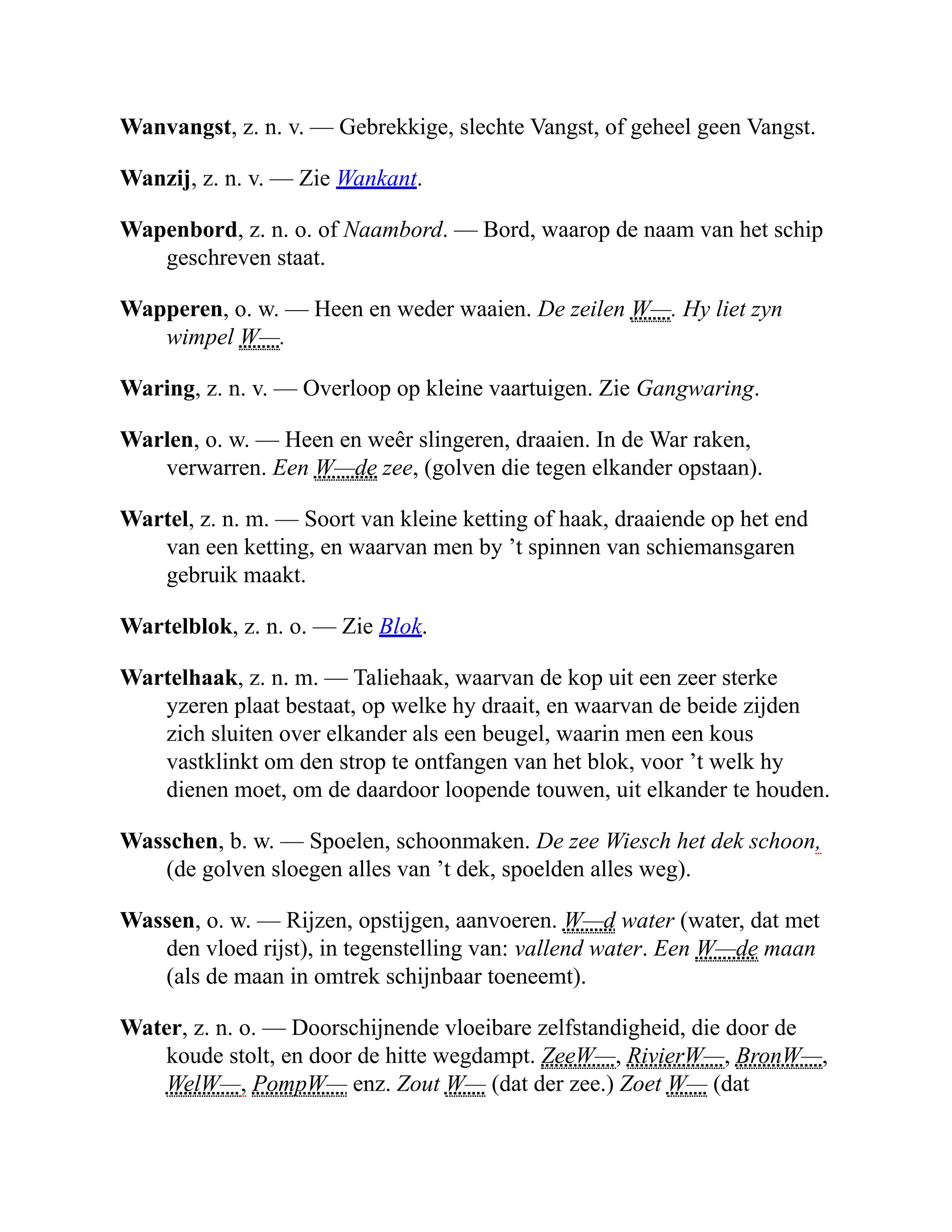 Wanvangst, z. n. v. — Gebrekkige, slechte Vangst, of geheel geen Vangst.
Wanzij, z. n. v. — Zie Wankant.
Wapenbord, z. n. o. of Naambord. — Bord, waarop de naam van het schip
geschreven staat.
Wapperen, o. w. — Heen en weder waaien. De zeilen W—. Hy liet zyn
wimpel W—.
Waring, z. n. v. — Overloop op kleine vaartuigen. Zie Gangwaring.
Warlen, o. w. — Heen en weêr slingeren, draaien. In de War raken,
verwarren. Een W—de zee, (golven die tegen elkander opstaan).
Wartel, z. n. m. — Soort van kleine ketting of haak, draaiende op het end
van een ketting, en waarvan men by ’t spinnen van schiemansgaren
gebruik maakt.
Wartelblok, z. n. o. — Zie Blok.
Wartelhaak, z. n. m. — Taliehaak, waarvan de kop uit een zeer sterke
yzeren plaat bestaat, op welke hy draait, en waarvan de beide zijden
zich sluiten over elkander als een beugel, waarin men een kous
vastklinkt om den strop te ontfangen van het blok, voor ’t welk hy
dienen moet, om de daardoor loopende touwen, uit elkander te houden.
Wasschen, b. w. — Spoelen, schoonmaken. De zee Wiesch het dek schoon,
(de golven sloegen alles van ’t dek, spoelden alles weg).
Wassen, o. w. — Rijzen, opstijgen, aanvoeren. W—d water (water, dat met
den vloed rijst), in tegenstelling van: vallend water. Een W—de maan
(als de maan in omtrek schijnbaar toeneemt).
Water, z. n. o. — Doorschijnende vloeibare zelfstandigheid, die door de
koude stolt, en door de hitte wegdampt. ZeeW—, RivierW—, BronW—,
WelW—, PompW— enz. Zout W— (dat der zee.) Zoet W— (dat
 