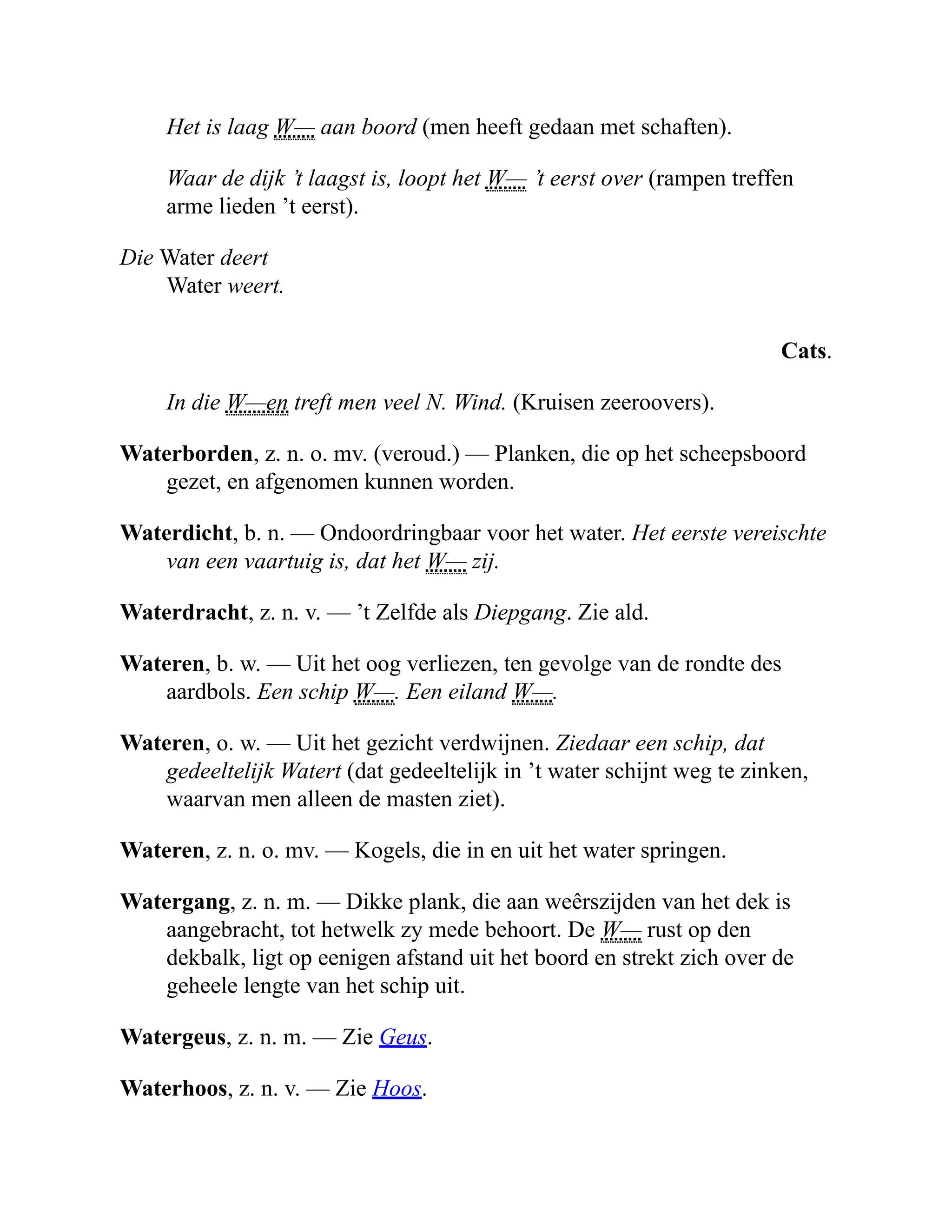 Het is laag W— aan boord (men heeft gedaan met schaften).
Waar de dijk ’t laagst is, loopt het W— ’t eerst over (rampen treffen
arme lieden ’t eerst).
Die Water deert
Water weert.
Cats.
In die W—en treft men veel N. Wind. (Kruisen zeeroovers).
Waterborden, z. n. o. mv. (veroud.) — Planken, die op het scheepsboord
gezet, en afgenomen kunnen worden.
Waterdicht, b. n. — Ondoordringbaar voor het water. Het eerste vereischte
van een vaartuig is, dat het W— zij.
Waterdracht, z. n. v. — ’t Zelfde als Diepgang. Zie ald.
Wateren, b. w. — Uit het oog verliezen, ten gevolge van de rondte des
aardbols. Een schip W—. Een eiland W—.
Wateren, o. w. — Uit het gezicht verdwijnen. Ziedaar een schip, dat
gedeeltelijk Watert (dat gedeeltelijk in ’t water schijnt weg te zinken,
waarvan men alleen de masten ziet).
Wateren, z. n. o. mv. — Kogels, die in en uit het water springen.
Watergang, z. n. m. — Dikke plank, die aan weêrszijden van het dek is
aangebracht, tot hetwelk zy mede behoort. De W— rust op den
dekbalk, ligt op eenigen afstand uit het boord en strekt zich over de
geheele lengte van het schip uit.
Watergeus, z. n. m. — Zie Geus.
Waterhoos, z. n. v. — Zie Hoos.
 