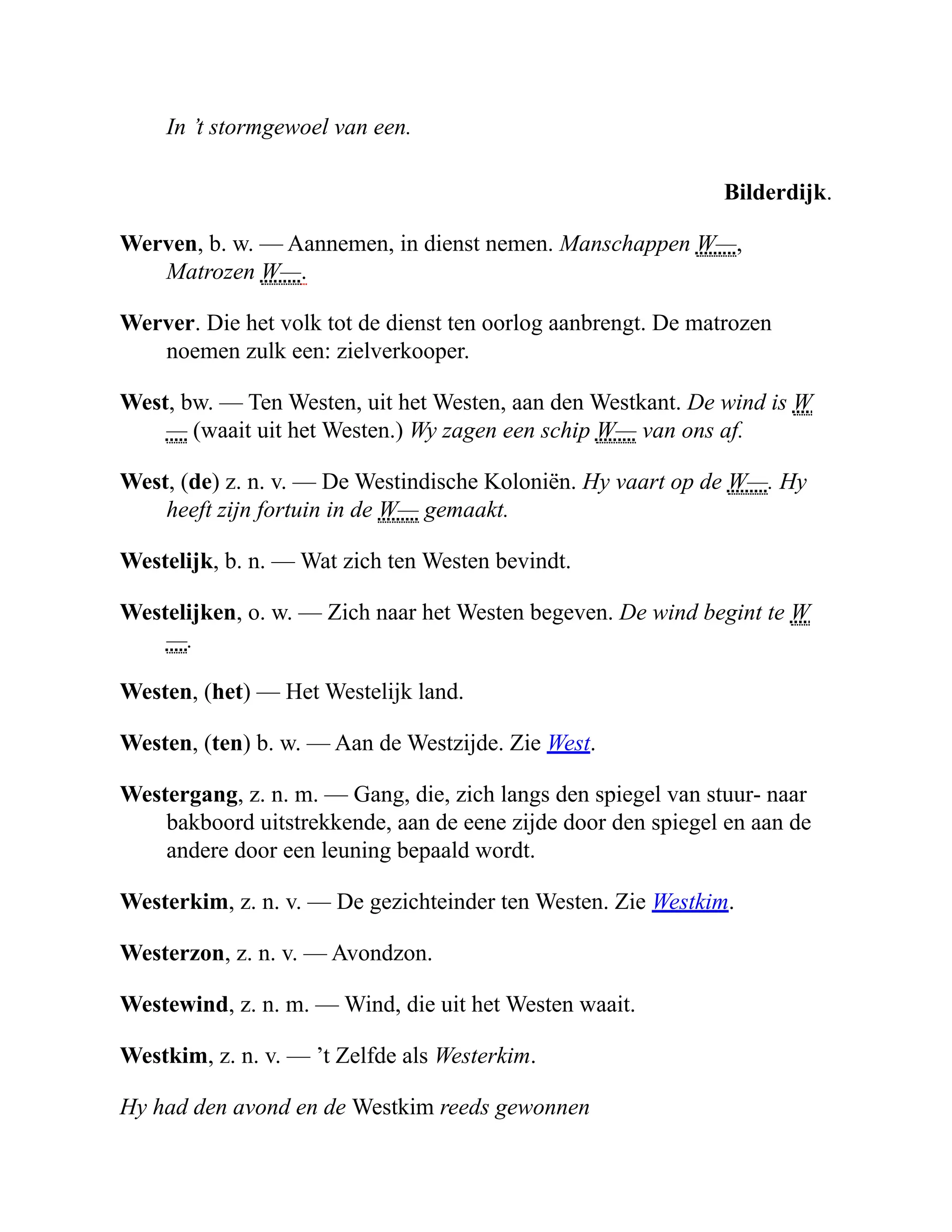 In ’t stormgewoel van een.
Bilderdijk.
Werven, b. w. — Aannemen, in dienst nemen. Manschappen W—,
Matrozen W—.
Werver. Die het volk tot de dienst ten oorlog aanbrengt. De matrozen
noemen zulk een: zielverkooper.
West, bw. — Ten Westen, uit het Westen, aan den Westkant. De wind is W
— (waait uit het Westen.) Wy zagen een schip W— van ons af.
West, (de) z. n. v. — De Westindische Koloniën. Hy vaart op de W—. Hy
heeft zijn fortuin in de W— gemaakt.
Westelijk, b. n. — Wat zich ten Westen bevindt.
Westelijken, o. w. — Zich naar het Westen begeven. De wind begint te W
—.
Westen, (het) — Het Westelijk land.
Westen, (ten) b. w. — Aan de Westzijde. Zie West.
Westergang, z. n. m. — Gang, die, zich langs den spiegel van stuur- naar
bakboord uitstrekkende, aan de eene zijde door den spiegel en aan de
andere door een leuning bepaald wordt.
Westerkim, z. n. v. — De gezichteinder ten Westen. Zie Westkim.
Westerzon, z. n. v. — Avondzon.
Westewind, z. n. m. — Wind, die uit het Westen waait.
Westkim, z. n. v. — ’t Zelfde als Westerkim.
Hy had den avond en de Westkim reeds gewonnen
 