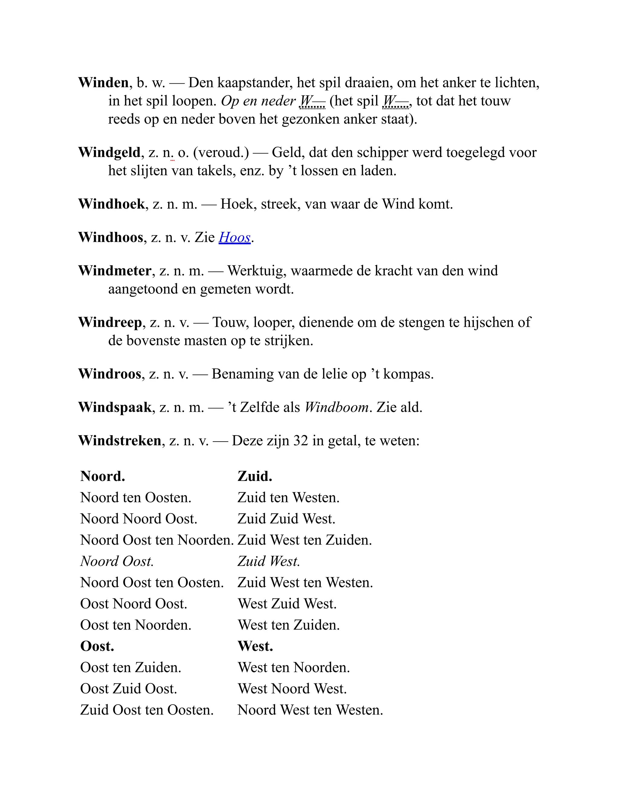Winden, b. w. — Den kaapstander, het spil draaien, om het anker te lichten,
in het spil loopen. Op en neder W— (het spil W—, tot dat het touw
reeds op en neder boven het gezonken anker staat).
Windgeld, z. n. o. (veroud.) — Geld, dat den schipper werd toegelegd voor
het slijten van takels, enz. by ’t lossen en laden.
Windhoek, z. n. m. — Hoek, streek, van waar de Wind komt.
Windhoos, z. n. v. Zie Hoos.
Windmeter, z. n. m. — Werktuig, waarmede de kracht van den wind
aangetoond en gemeten wordt.
Windreep, z. n. v. — Touw, looper, dienende om de stengen te hijschen of
de bovenste masten op te strijken.
Windroos, z. n. v. — Benaming van de lelie op ’t kompas.
Windspaak, z. n. m. — ’t Zelfde als Windboom. Zie ald.
Windstreken, z. n. v. — Deze zijn 32 in getal, te weten:
Noord. Zuid.
Noord ten Oosten. Zuid ten Westen.
Noord Noord Oost. Zuid Zuid West.
Noord Oost ten Noorden. Zuid West ten Zuiden.
Noord Oost. Zuid West.
Noord Oost ten Oosten. Zuid West ten Westen.
Oost Noord Oost. West Zuid West.
Oost ten Noorden. West ten Zuiden.
Oost. West.
Oost ten Zuiden. West ten Noorden.
Oost Zuid Oost. West Noord West.
Zuid Oost ten Oosten. Noord West ten Westen.
 