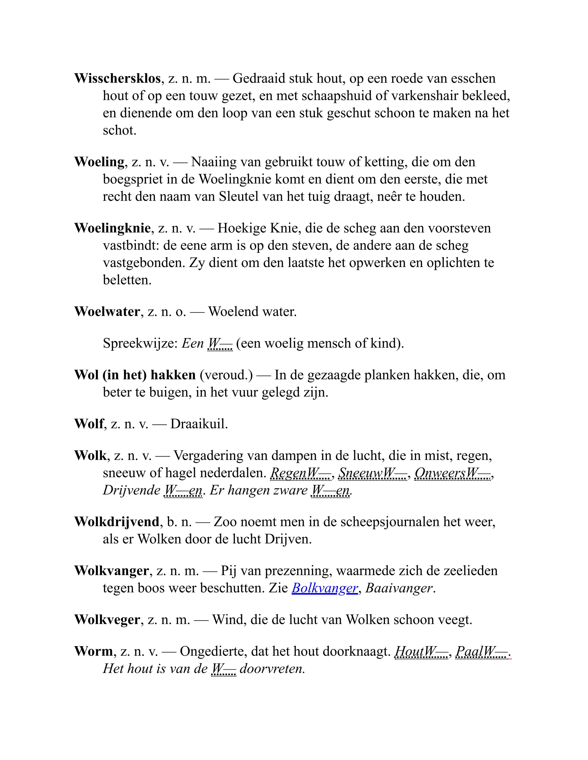 Wisschersklos, z. n. m. — Gedraaid stuk hout, op een roede van esschen
hout of op een touw gezet, en met schaapshuid of varkenshair bekleed,
en dienende om den loop van een stuk geschut schoon te maken na het
schot.
Woeling, z. n. v. — Naaiing van gebruikt touw of ketting, die om den
boegspriet in de Woelingknie komt en dient om den eerste, die met
recht den naam van Sleutel van het tuig draagt, neêr te houden.
Woelingknie, z. n. v. — Hoekige Knie, die de scheg aan den voorsteven
vastbindt: de eene arm is op den steven, de andere aan de scheg
vastgebonden. Zy dient om den laatste het opwerken en oplichten te
beletten.
Woelwater, z. n. o. — Woelend water.
Spreekwijze: Een W— (een woelig mensch of kind).
Wol (in het) hakken (veroud.) — In de gezaagde planken hakken, die, om
beter te buigen, in het vuur gelegd zijn.
Wolf, z. n. v. — Draaikuil.
Wolk, z. n. v. — Vergadering van dampen in de lucht, die in mist, regen,
sneeuw of hagel nederdalen. RegenW—, SneeuwW—, OnweersW—,
Drijvende W—en. Er hangen zware W—en.
Wolkdrijvend, b. n. — Zoo noemt men in de scheepsjournalen het weer,
als er Wolken door de lucht Drijven.
Wolkvanger, z. n. m. — Pij van prezenning, waarmede zich de zeelieden
tegen boos weer beschutten. Zie Bolkvanger, Baaivanger.
Wolkveger, z. n. m. — Wind, die de lucht van Wolken schoon veegt.
Worm, z. n. v. — Ongedierte, dat het hout doorknaagt. HoutW—, PaalW—.
Het hout is van de W— doorvreten.
 