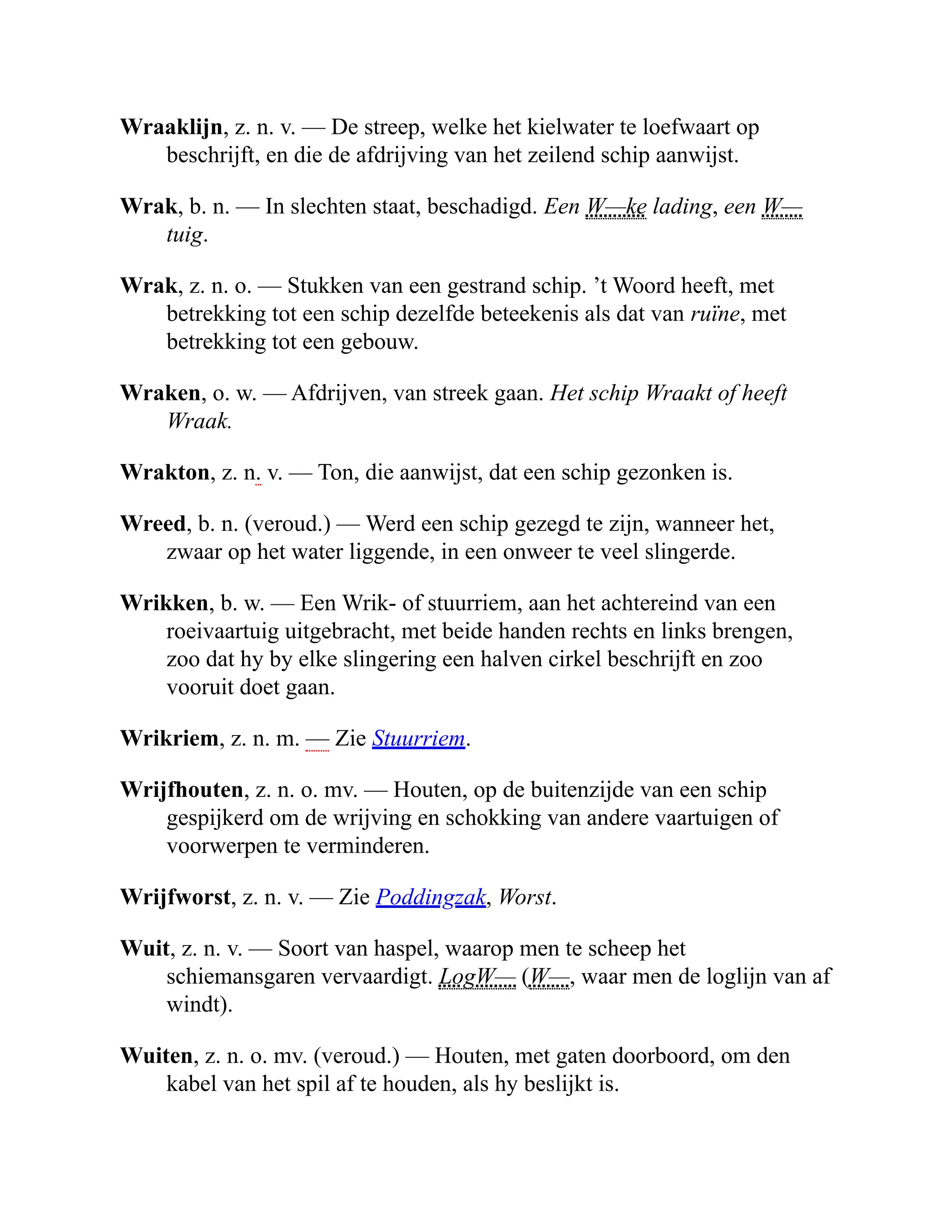 Wraaklijn, z. n. v. — De streep, welke het kielwater te loefwaart op
beschrijft, en die de afdrijving van het zeilend schip aanwijst.
Wrak, b. n. — In slechten staat, beschadigd. Een W—ke lading, een W—
tuig.
Wrak, z. n. o. — Stukken van een gestrand schip. ’t Woord heeft, met
betrekking tot een schip dezelfde beteekenis als dat van ruïne, met
betrekking tot een gebouw.
Wraken, o. w. — Afdrijven, van streek gaan. Het schip Wraakt of heeft
Wraak.
Wrakton, z. n. v. — Ton, die aanwijst, dat een schip gezonken is.
Wreed, b. n. (veroud.) — Werd een schip gezegd te zijn, wanneer het,
zwaar op het water liggende, in een onweer te veel slingerde.
Wrikken, b. w. — Een Wrik- of stuurriem, aan het achtereind van een
roeivaartuig uitgebracht, met beide handen rechts en links brengen,
zoo dat hy by elke slingering een halven cirkel beschrijft en zoo
vooruit doet gaan.
Wrikriem, z. n. m. — Zie Stuurriem.
Wrijfhouten, z. n. o. mv. — Houten, op de buitenzijde van een schip
gespijkerd om de wrijving en schokking van andere vaartuigen of
voorwerpen te verminderen.
Wrijfworst, z. n. v. — Zie Poddingzak, Worst.
Wuit, z. n. v. — Soort van haspel, waarop men te scheep het
schiemansgaren vervaardigt. LogW— (W—, waar men de loglijn van af
windt).
Wuiten, z. n. o. mv. (veroud.) — Houten, met gaten doorboord, om den
kabel van het spil af te houden, als hy beslijkt is.
 