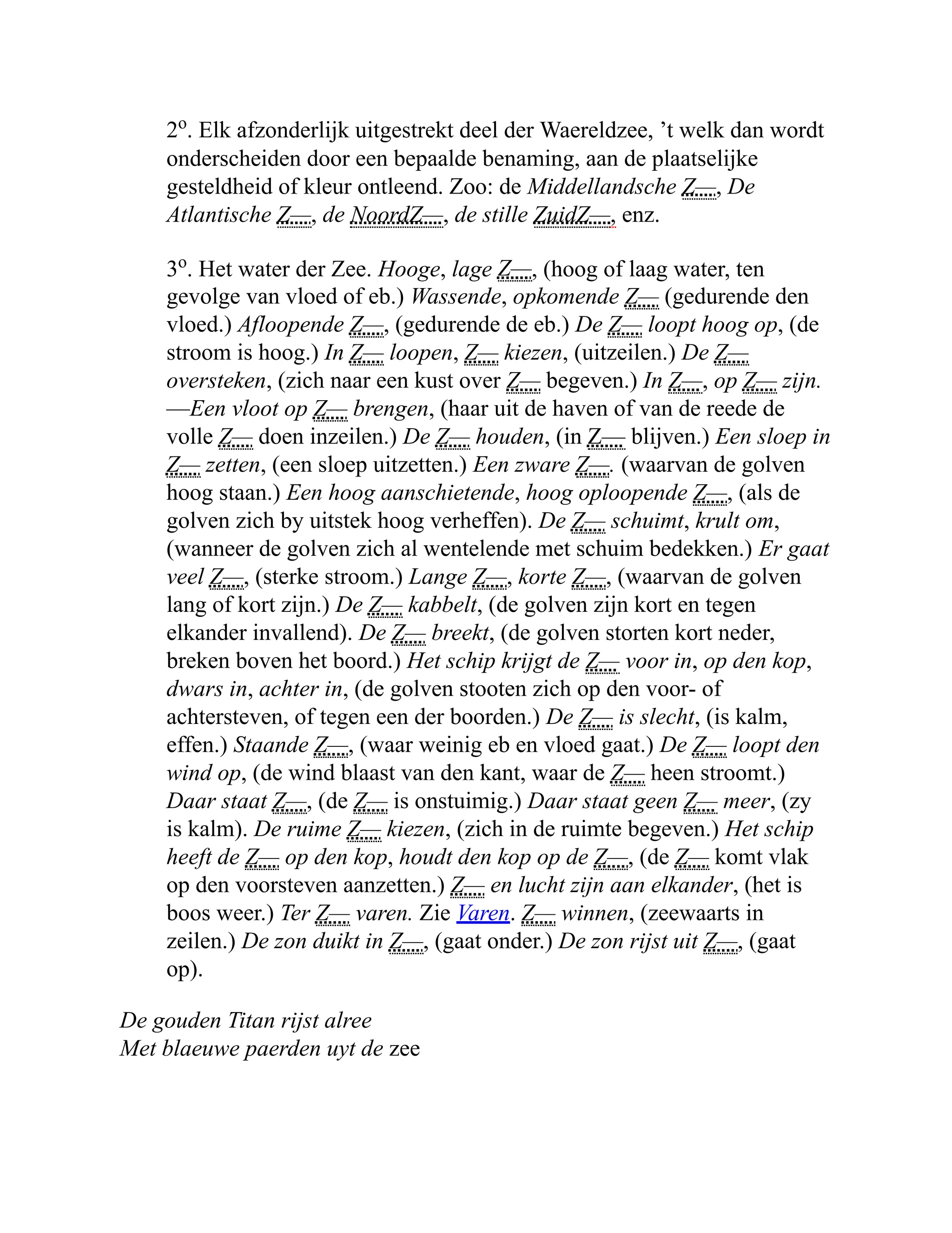 2o
. Elk afzonderlijk uitgestrekt deel der Waereldzee, ’t welk dan wordt
onderscheiden door een bepaalde benaming, aan de plaatselijke
gesteldheid of kleur ontleend. Zoo: de Middellandsche Z—, De
Atlantische Z—, de NoordZ—, de stille ZuidZ—, enz.
3o
. Het water der Zee. Hooge, lage Z—, (hoog of laag water, ten
gevolge van vloed of eb.) Wassende, opkomende Z— (gedurende den
vloed.) Afloopende Z—, (gedurende de eb.) De Z— loopt hoog op, (de
stroom is hoog.) In Z— loopen, Z— kiezen, (uitzeilen.) De Z—
oversteken, (zich naar een kust over Z— begeven.) In Z—, op Z— zijn.
—Een vloot op Z— brengen, (haar uit de haven of van de reede de
volle Z— doen inzeilen.) De Z— houden, (in Z— blijven.) Een sloep in
Z— zetten, (een sloep uitzetten.) Een zware Z—. (waarvan de golven
hoog staan.) Een hoog aanschietende, hoog oploopende Z—, (als de
golven zich by uitstek hoog verheffen). De Z— schuimt, krult om,
(wanneer de golven zich al wentelende met schuim bedekken.) Er gaat
veel Z—, (sterke stroom.) Lange Z—, korte Z—, (waarvan de golven
lang of kort zijn.) De Z— kabbelt, (de golven zijn kort en tegen
elkander invallend). De Z— breekt, (de golven storten kort neder,
breken boven het boord.) Het schip krijgt de Z— voor in, op den kop,
dwars in, achter in, (de golven stooten zich op den voor- of
achtersteven, of tegen een der boorden.) De Z— is slecht, (is kalm,
effen.) Staande Z—, (waar weinig eb en vloed gaat.) De Z— loopt den
wind op, (de wind blaast van den kant, waar de Z— heen stroomt.)
Daar staat Z—, (de Z— is onstuimig.) Daar staat geen Z— meer, (zy
is kalm). De ruime Z— kiezen, (zich in de ruimte begeven.) Het schip
heeft de Z— op den kop, houdt den kop op de Z—, (de Z— komt vlak
op den voorsteven aanzetten.) Z— en lucht zijn aan elkander, (het is
boos weer.) Ter Z— varen. Zie Varen. Z— winnen, (zeewaarts in
zeilen.) De zon duikt in Z—, (gaat onder.) De zon rijst uit Z—, (gaat
op).
De gouden Titan rijst alree
Met blaeuwe paerden uyt de zee
 
