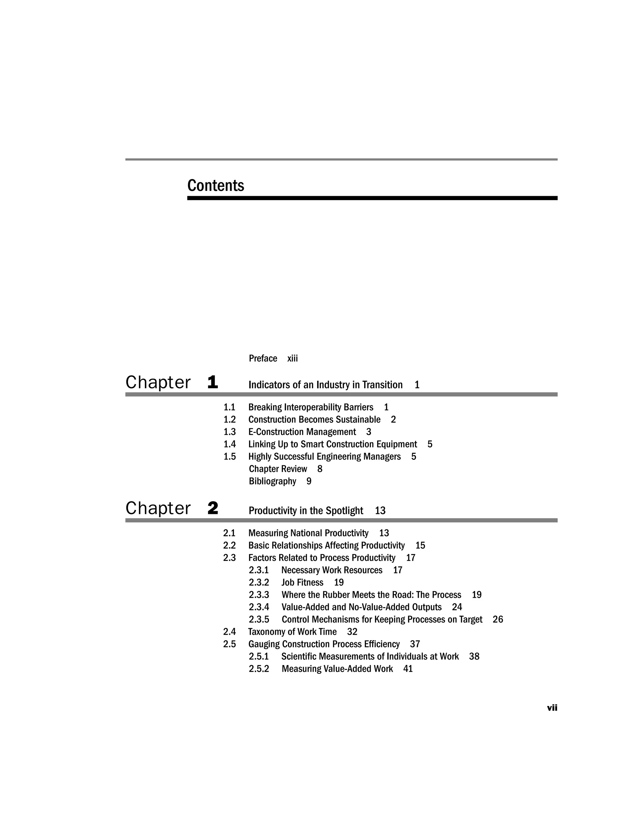 Contents
Preface xiii
Chapter 1 Indicators of an Industry in Transition 1
1.1 Breaking Interoperability Barriers 1
1.2 Construction Becomes Sustainable 2
1.3 E-Construction Management 3
1.4 Linking Up to Smart Construction Equipment 5
1.5 Highly Successful Engineering Managers 5
Chapter Review 8
Bibliography 9
Chapter 2 Productivity in the Spotlight 13
2.1 Measuring National Productivity 13
2.2 Basic Relationships Affecting Productivity 15
2.3 Factors Related to Process Productivity 17
2.3.1 Necessary Work Resources 17
2.3.2 Job Fitness 19
2.3.3 Where the Rubber Meets the Road: The Process 19
2.3.4 Value-Added and No-Value-Added Outputs 24
2.3.5 Control Mechanisms for Keeping Processes on Target 26
2.4 Taxonomy of Work Time 32
2.5 Gauging Construction Process Efﬁciency 37
2.5.1 Scientiﬁc Measurements of Individuals at Work 38
2.5.2 Measuring Value-Added Work 41
vii
 