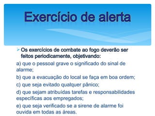 ØOs exercícios de combate ao fogo deverão ser
feitos periodicamente, objetivando:
a) que o pessoal grave o significado do sinal de
alarme;
b) que a evacuação do local se faça em boa ordem;
c) que seja evitado qualquer pânico;
d) que sejam atribuídas tarefas e responsabilidades
específicas aos empregados;
e) que seja verificado se a sirene de alarme foi
ouvida em todas as áreas.
Exercício de alerta
 