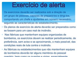 ∗ Os exercícios deverão ser realizados sob a direção de
um grupo de pessoas, capazes de prepará-los e dirigi-los,
comportando um chefe e ajudantes em número necessário,
segundo as características do estabelecimento.
∗ Os planos de exercício de alerta deverão ser preparados como
se fossem para um caso real de incêndio.
∗ Nas fábricas que mantenham equipes organizadas de
bombeiros, os exercícios devem se realizar periodicamente, de
preferência, sem aviso e se aproximando, o mais possível, das
condições reais de luta contra o incêndio.
∗ As fábricas ou estabelecimentos que não mantenham equipes
de bombeiros deverão ter alguns membros do pessoal
Exercício de alerta
 
