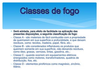 Ø Será adotada, para efeito de facilidade na aplicação das
presentes disposições, a seguinte classificação de fogo:
¬ Classe A - são materiais de fácil combustão com a propriedade
de queimarem em sua superfície e profundidade, e que deixam
resíduos, como: tecidos, madeira, papel, fibra, etc.;
¬ Classe B - são considerados inflamáveis os produtos que
queimem somente em sua superfície, não deixando resíduos,
como óleo, graxas, vernizes, tintas, gasolina, etc.;
¬ Classe C - quando ocorrem em equipamentos elétricos
energizados como motores, transformadores, quadros de
distribuição, fios, etc.
¬ Classe D - elementos pirofóricos como magnésio, zircônio,
titânio.
Classes de fogo
 