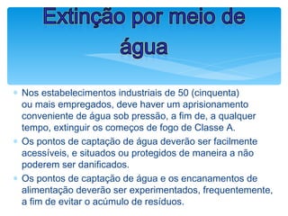 ∗ Nos estabelecimentos industriais de 50 (cinquenta)
ou mais empregados, deve haver um aprisionamento
conveniente de água sob pressão, a fim de, a qualquer
tempo, extinguir os começos de fogo de Classe A.
∗ Os pontos de captação de água deverão ser facilmente
acessíveis, e situados ou protegidos de maneira a não
poderem ser danificados.
∗ Os pontos de captação de água e os encanamentos de
alimentação deverão ser experimentados, frequentemente,
a fim de evitar o acúmulo de resíduos.
Extinção por meio de
água
 