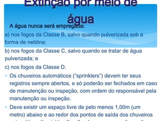 ØA água nunca será empregada:
a) nos fogos da Classe B, salvo quando pulverizada sob a
forma de neblina;
b) nos fogos da Classe C, salvo quando se tratar de água
pulverizada; e
c) nos fogos da Classe D.
∗ Os chuveiros automáticos (“sprinklers”) devem ter seus
registros sempre abertos, e só poderão ser fechados em caso
de manutenção ou inspeção, com ordem do responsável pela
manutenção ou inspeção.
∗ Deve existir um espaço livre de pelo menos 1,00m (um
metro) abaixo e ao redor dos pontos de saída dos chuveiros
Extinção por meio de
água
 