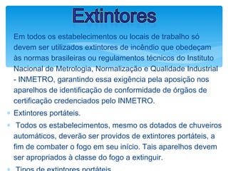 ∗ Em todos os estabelecimentos ou locais de trabalho só
devem ser utilizados extintores de incêndio que obedeçam
às normas brasileiras ou regulamentos técnicos do Instituto
Nacional de Metrologia, Normalização e Qualidade Industrial
- INMETRO, garantindo essa exigência pela aposição nos
aparelhos de identificação de conformidade de órgãos de
certificação credenciados pelo INMETRO.
∗ Extintores portáteis.
∗ Todos os estabelecimentos, mesmo os dotados de chuveiros
automáticos, deverão ser providos de extintores portáteis, a
fim de combater o fogo em seu início. Tais aparelhos devem
ser apropriados à classe do fogo a extinguir.
Extintores
 
