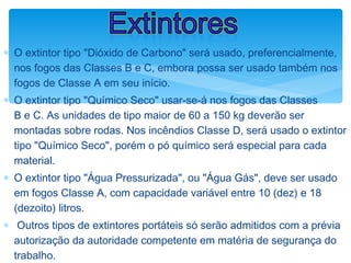 ∗ O extintor tipo "Dióxido de Carbono" será usado, preferencialmente,
nos fogos das Classes B e C, embora possa ser usado também nos
fogos de Classe A em seu início.
∗ O extintor tipo "Químico Seco" usar-se-á nos fogos das Classes
B e C. As unidades de tipo maior de 60 a 150 kg deverão ser
montadas sobre rodas. Nos incêndios Classe D, será usado o extintor
tipo "Químico Seco", porém o pó químico será especial para cada
material.
∗ O extintor tipo "Água Pressurizada", ou "Água Gás", deve ser usado
em fogos Classe A, com capacidade variável entre 10 (dez) e 18
(dezoito) litros.
∗ Outros tipos de extintores portáteis só serão admitidos com a prévia
autorização da autoridade competente em matéria de segurança do
trabalho.
Extintores
 