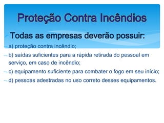 ØTodas as empresas deverão possuir:
¬ a) proteção contra incêndio;
¬ b) saídas suficientes para a rápida retirada do pessoal em
serviço, em caso de incêndio;
¬ c) equipamento suficiente para combater o fogo em seu início;
¬ d) pessoas adestradas no uso correto desses equipamentos.
Proteção Contra Incêndios
 