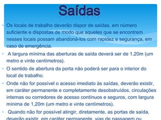 ∗ Os locais de trabalho deverão dispor de saídas, em número
suficiente e dispostas de modo que aqueles que se encontrem
nesses locais possam abandoná-los com rapidez e segurança, em
caso de emergência.
∗ A largura mínima das aberturas de saída deverá ser de 1,20m (um
metro e vinte centímetros).
∗ O sentido de abertura da porta não poderá ser para o interior do
local de trabalho.
∗ Onde não for possível o acesso imediato às saídas, deverão existir,
em caráter permanente e completamente desobstruídos, circulações
internas ou corredores de acesso contínuos e seguros, com largura
mínima de 1,20m (um metro e vinte centímetros).
∗ Quando não for possível atingir, diretamente, as portas de saída,
Saídas
 