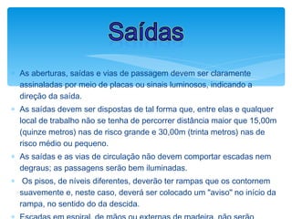 ∗ As aberturas, saídas e vias de passagem devem ser claramente
assinaladas por meio de placas ou sinais luminosos, indicando a
direção da saída.
∗ As saídas devem ser dispostas de tal forma que, entre elas e qualquer
local de trabalho não se tenha de percorrer distância maior que 15,00m
(quinze metros) nas de risco grande e 30,00m (trinta metros) nas de
risco médio ou pequeno.
∗ As saídas e as vias de circulação não devem comportar escadas nem
degraus; as passagens serão bem iluminadas.
∗ Os pisos, de níveis diferentes, deverão ter rampas que os contornem
suavemente e, neste caso, deverá ser colocado um "aviso" no início da
rampa, no sentido do da descida.
Saídas
 