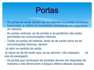 ∗ As portas de saída devem ser de batentes ou portas corrediças
horizontais, a critério da autoridade competente em segurança
do trabalho.
∗ As portas verticais, as de enrolar e as giratórias não serão
permitidas em comunicações internas.
∗ Todas as portas de batente, tanto as de saída como as de
comunicações internas, devem:
a) abrir no sentido da saída;
b) situar-se de tal modo que, ao se abrirem, não impeçam as
vias de passagem.
∗ As portas que conduzem às escadas devem ser dispostas de
maneira a não diminuírem a largura efetiva dessas escadas.
Portas
 