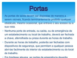 ∗ As portas de saída devem ser dispostas de maneira a
serem visíveis, ficando terminantemente proibido qualquer
obstáculo, mesmo ocasional, que entrave o seu acesso ou a
sua vista.
∗ Nenhuma porta de entrada, ou saída, ou de emergência de
um estabelecimento ou local de trabalho, deverá ser fechada
a chave, aferrolhada ou presa durante as horas de trabalho.
∗ Durante as horas de trabalho, poderão ser fechadas com
dispositivos de segurança, que permitam a qualquer pessoa
abri-las facilmente do interior do estabelecimento ou do local
de trabalho.
Portas
 