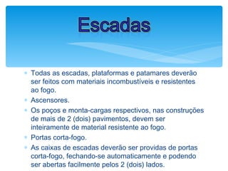 ∗ Todas as escadas, plataformas e patamares deverão
ser feitos com materiais incombustíveis e resistentes
ao fogo.
∗ Ascensores.
∗ Os poços e monta-cargas respectivos, nas construções
de mais de 2 (dois) pavimentos, devem ser
inteiramente de material resistente ao fogo.
∗ Portas corta-fogo.
∗ As caixas de escadas deverão ser providas de portas
corta-fogo, fechando-se automaticamente e podendo
ser abertas facilmente pelos 2 (dois) lados.
Escadas
 